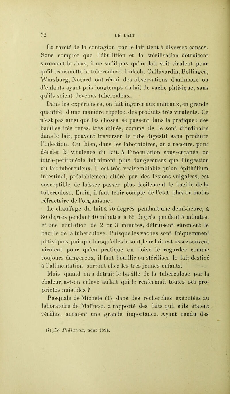 La rareté de la contagion par le lait tient à diverses causes. Sans compter que l’ébullition et la stérilisation détruisent sûrement le virus, il ne suffit pas qu’un lait soit virulent pour qu’il transmette la tuberculose. Imlach, Gallavardin, Bollinger, Wurzburg, Nocard ont réuni des observations d’animaux ou d’enfants ayant pris longtemps du lait de vache phtisique, sans qu’ils soient devenus tuberculeux. Dans les expériences, on fait ingérer aux animaux, en grande quantité, d’une manière répétée, des produits très virulents. Ce n’est pas ainsi que les choses se passent dans la pratique ; des bacilles très rares, très dilués, comme ils le sont d’ordinaire dans le lait, peuvent traverser le tube digestif sans produire l’infection. Ou bien, dans les laboratoires, on a recours, pour déceler la virulence du lait, à l’inoculation sous-cutanée ou intra-péritonéale infiniment plus dangereuses que l’ingestion du lait tuberculeux. 11 est très vraisemblable qu’un épithélium intestinal, préalablement altéré par des lésions vulgaires, est susceptible de laisser passer plus facilement le bacille de la tuberculose. Enfin, il faut tenir compte de l’état plus ou moins réfractaire de l’organisme. Le chauffage du lait à 70 degrés pendant une demi-heure, à 80 degrés pendant 10 minutes, à 85 degrés pendant 5 minutes, et une ébullition de 2 ou 3 minutes, détruisent sûrement le bacille de la tuberculose. Puisque les vaches sont fréquemment phtisiques, puisque lorsqu’elles le sont,leur lait est assez souvent virulent pour qu’en pratique on doive le regarder comme toujours dangereux, il faut bouillir ou stériliser le lait destiné à l’alimentation, surtout chez les très jeunes enfants. Mais quand on a détruit le bacille delà tuberculose parla chaleur, a-t-on enlevé au lait qui le renfermait toutes ses pro- priétés nuisibles ? Pasquale de Michèle (1), dans des recherches exécutées au laboratoire de Maffucci, a rapporté des faits qui, s’ils étaient vérifiés, auraient une grande importance. Ayant rendu des (1 ) La, Pediatria, août 1S94.