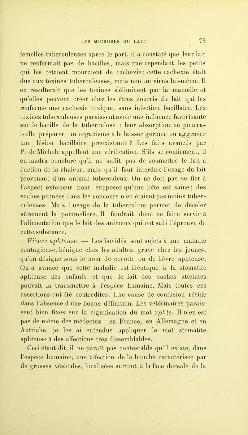 femelles tuberculeuses après le part, il a constaté que leur lait ne renfermait pas de bacilles, mais que cependant les petits qui les tétaient mouraient de cachexie ; cette cachexie était due aux toxines tuberculeuses, mais non au virus lui-même. Il en résulterait que les toxines s’éliminent par la mamelle et qu’elles peuvent créer chez les êtres nourris du lait qui les renferme une cachexie toxique, sans infection bacillaire. Les toxines tuberculeuses paraissent avoir une influence favorisante sur le bacille de la tuberculose : leur absorption ne pourra- t-elle préparer un organisme à le laisser germer ou aggraver une lésion bacillaire préexistante ? Les faits avancés par P. de Michèle appellent une véritication. S'ils se confirment, il en faudra conclure qu’il ne suffit pas de soumettre le lait à l'action de la chaleur, mais qu il faut interdire l’usage du lait provenant d’un animal tuberculeux. On ne doit pas se fier à l’aspect extérieur pour supposer qu’une bête est saine ; des vaches primées dans les concours n’en étaient pas moins tuber- culeuses. Mais l’usage de la tuberculine permet de déceler sûrement la pommelière. 11 faudrait donc ne faire servir à l’alimentation que le lait des animaux qui ont subi l’épreuve de cette substance. Fièvre aphteuse. — Les bovidés sont sujets à une maladie contagieuse, bénigne chez les adultes, grave chez les jeunes, qu’on désigne sous le nom de cocotte ou de fièvre aphteuse. On a avancé que cette maladie est identique à la stomatite aphteuse des enfants et que le lait des vaches atteintes pouvait la transmettre à l’espèce humaine. Mais toutes ces assertions ont été contredites. Une cause de confusion réside dans l’absence d’une bonne définition. Les vétérinaires parais- sent bien fixés sur la signification du mot aphte. Il n’en est pas de même des médecins : en France, en Allemagne et en Autriche, je les ai entendus appliquer le mot stomatite aphteuse à des affections très dissemblables. Ceci étant dit, il ne paraît pas contestable qu’il existe, dans l’espèce humaine, une affection de la bouche caractérisée par de grosses vésicules, localisées surtout à la face dorsale de la