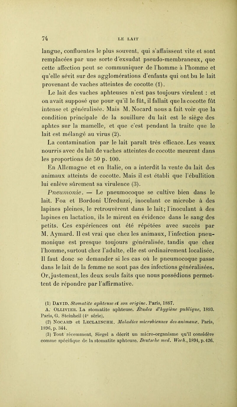 langue, confluentes le plus souvent, qui s’affaissent vite et sont remplacées par une sorte d exsudât pseudo-membraneux, que cette affection peut se communiquer de l’homme à l’homme et qu’elle sévit sur des agglomérations d’enfants qui ont bu le lait provenant de vaches atteintes de cocotte (1). Le lait des vaches aphteuses n’est pas toujours virulent : et on avait supposé que pour qu’il le fût, il fallait que la cocotte fût intense et généralisée. Mais M. Nocard nous a fait voir que la condition principale de la souillure du lait est le siège des aphtes sur la mamelle, et que c’est pendant la traite que le lait est mélangé au virus (2). La contamination par le lait paraît très efficace. Les veaux nourris avec du lait de vaches atteintes de cocotte meurent dans les proportions de 50 p. 100. En Allemagne et en Italie, on a interdit la vente du lait des animaux atteints de cocotte. Mais il est établi que l’ébullition lui enlève sûrement sa virulence (3). Pneumonie. — Le pneumocoque se cultive bien dans le lait. Foa et Bordoni Ufreduzzi, inoculant ce microbe à des lapines pleines, le retrouvèrent dans le lait; l'inoculant à des lapines en lactation, ils le mirent en évidence dans le sang des petits. Ces expériences ont été répétées avec succès par M. Aymard. Il est vrai que chez les animaux, l’infection pneu- monique est presque toujours généralisée, tandis que chez l’homme, surtout chez l’adulte, elle est ordinairement localisée. 11 faut donc se demander si les cas où le pneumocoque passe dans le lait de la femme ne sont pas des infections généralisées. Or, justement, les deux seuls faits que nous possédions permet- tent de répondre par l’affirmative. (1) David. Stomatite aphteuse et son origine. Paris, 1887. A. Ollivier. La stomatite aphteuse. Études d'hygiène publique, 1893. Paris, G. Steinheil (4e série). (2) Nocard et Leclainche. Maladies microbiennes des animaux. Paris, 1896, p. 344. (3) Tout récemment, Siegel a décrit un micro-organisme qu’il considère comme spécifique de la stomatite aphteuse. Deutsche nied. Woch., 1894, p.426.