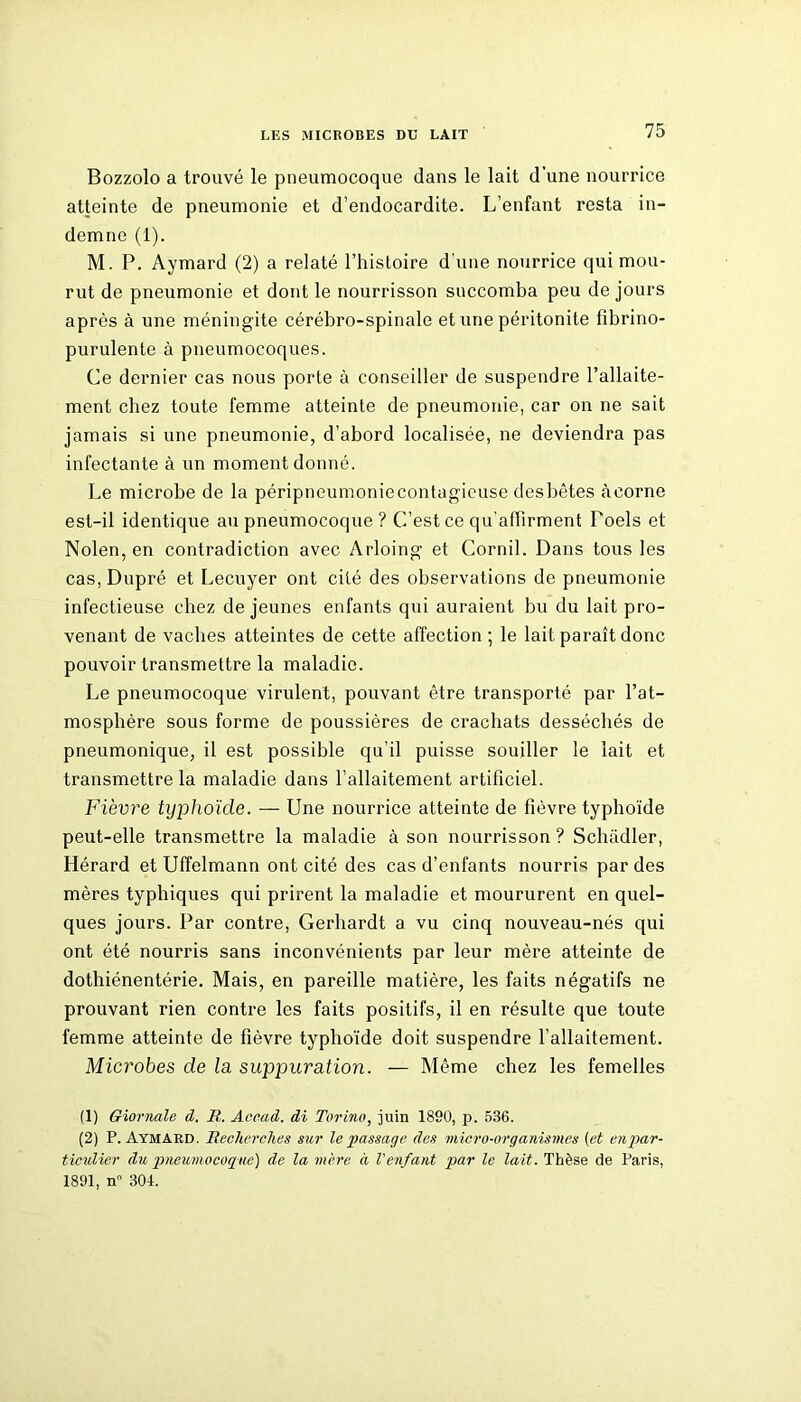 Bozzolo a trouvé le pneumocoque dans le lait d'une nourrice atteinte de pneumonie et d’endocardite. L’enfant resta in- demne (1). M. P. Aymard (2) a relaté l’histoire d'une nourrice qui mou- rut de pneumonie et dont le nourrisson succomba peu de jours après à une méningite cérébro-spinale et une péritonite fibrino- purulente à pneumocoques. Ce dernier cas nous porte à conseiller de suspendre l’allaite- ment chez toute femme atteinte de pneumonie, car on ne sait jamais si une pneumonie, d’abord localisée, ne deviendra pas infectante à un moment donné. Le microbe de la péripneumoniecontagicuse desbêtes àcorne est-il identique au pneumocoque ? C’est ce qu'affirment Toels et Nolen, en contradiction avec Arloing et Cornil. Dans tous les cas, Dupré et Lecuyer ont cité des observations de pneumonie infectieuse chez de jeunes enfants qui auraient bu du lait pro- venant de vaches atteintes de cette affection; le lait paraît donc pouvoir transmettre la maladie. Le pneumocoque virulent, pouvant être transporté par l’at- mosphère sous forme de poussières de crachats desséchés de pneumonique, il est possible qu'il puisse souiller le lait et transmettre la maladie dans l’allaitement artificiel. Fièvre typhoïde. — Une nourrice atteinte de fièvre typhoïde peut-elle transmettre la maladie à son nourrisson? Schâdler, Hérard et Uffelmann ont cité des cas d’enfants nourris par des mères typhiques qui prirent la maladie et moururent en quel- ques jours. Par contre, Gerhardt a vu cinq nouveau-nés qui ont été nourris sans inconvénients par leur mère atteinte de dothiénentérie. Mais, en pareille matière, les faits négatifs ne prouvant rien contre les faits positifs, il en résulte que toute femme atteinte de fièvre typhoïde doit suspendre l’allaitement. Microbes de la suppuration. — Même chez les femelles (1) Giornale d. R. Accad. di Torino, juin 1890, p. 536. (2) P. Aymard. Recherches sur le passage des micro-organismes (et en par- ticulier du pneumocoque) de la mère à l'enfant par le lait. Thèse de Paris, 1891, n 301.