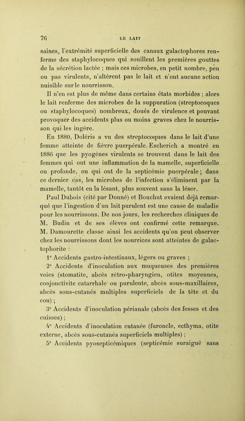 saines, l'extrémité superficielle des canaux galactophores ren- ferme des staphylocoques qui souillent les premières gouttes de la sécrétion lactée ; mais ces microbes, en petit nombre, peu ou pas virulents, n’altèrent pas le lait et n’ont aucune action nuisible sur le nourrisson. Il n’en est plus de même dans certains états morbides ; alors le lait renferme des microbes de la suppuration (streptocoques ou staphylocoques) nombreux, doués de virulence et pouvant provoquer des accidents plus ou moins graves chez le nourris- son qui les ingère. En 1880, Doléris a vu des streptocoques dans le lait d’une femme atteinte de fièvre puerpérale. Escherich a montré en 1886 que les pyogènes virulents se trouvent dans le lait des femmes qui ont une inflammation de la mamelle, superficielle ou profonde, ou qui ont de la septicémie puerpérale ; dans ce dernier cas, les microbes de l’infection s’éliminent par la mamelle, tantôt en la lésant, plus souvent sans la léser. Paul Dubois (cité par Donné) et Bouchut avaient déjà remar- qué que l’ingestion d’un lait purulent est une cause de maladie pour les nourrissons. De nos jours, les recherches cliniques de M. Budin et de ses élèves ont confirmé cette remarque. M. Damourette classe ainsi les accidents qu’on peut observer chez les nourrissons dont les nourrices sont atteintes de galac- tophorite : 1° Accidents gastro-intestinaux, légers ou graves ; 2° Accidents d’inoculation aux muqueuses des premières voies (stomatite, abcès rétro-pharyngien, otites moyennes, conjonctivite catarrhale ou purulente, abcès sous-maxillaires, abcès sous-cutanés multiples superficiels de la tête et du cou) ; 3° Accidents d’inoculation périanale (abcès des fesses et des cuisses); 4° Accidents d’inoculation cutanée (furoncle, ecthyma, otite externe, abcès sous-cutanés superficiels multiples) ; 5° Accidents pyosepticémiques (septicémie suraiguë sans