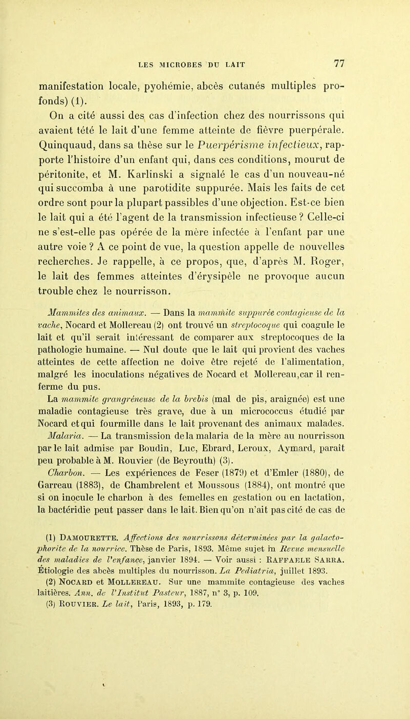 manifestation locale, pyohémie, abcès cutanés multiples pro- fonds) (1). On a cité aussi des cas d’infection chez des nourrissons qui avaient tété le lait d’une femme atteinte de fièvre puerpérale. Quinquaud, dans sa thèse sur le Puerpérisme infectieux, rap- porte l’histoire d’un enfant qui, dans ces conditions, mourut de péritonite, et M. Karlinski a signalé le cas d’un nouveau-né qui succomba à une parotidite suppurée. Mais les faits de cet ordre sont pour la plupart passibles d’une objection. Est-ce bien le lait qui a été l’agent de la transmission infectieuse ? Celle-ci ne s’est-elle pas opérée de la mère infectée à l’enfant par une autre voie ? A ce point de vue, la question appelle de nouvelles recherches. Je rappelle, à ce propos, que, d’après M. Roger, le lait des femmes atteintes d’érysipèle ne provoque aucun trouble chez le nourrisson. Mammites des animaux. — Dans la mammite suppurée contagieuse de la vache, Nocard et Mollereau (2) ont trouvé un streptocoque qui coagule le lait et qu’il serait inléressant de comparer aux streptocoques de la pathologie humaine. — Nul doute que le lait qui provient des vaches atteintes de cette affection ne doive être rejeté de l’alimentation, malgré les inoculations négatives de Nocard et Mollereau,car il ren- ferme du pus. La mammite grangréneuse de la brebis (mal de pis, araignée) est une maladie contagieuse très grave, due à un micrococcus étudié par Nocard et qui fourmille dans le lait provenant des animaux malades. Malaria. — La transmission de la malaria de la mère au nourrisson par le lait admise par Boudin, Luc, Ebrard, Leroux, Aymard, parait peu probable à M. Rouvier (de Beyrouth) (3). Charbon. — Les expériences de Feser (1879) et d’Emler (1880), de Garreau (1883), de Ghambrelent et Moussous (1884), ont montré que si on inocule le charbon à des femelles en gestation ou en lactation, la bactéridie peut passer dans le lait. Bien qu’on n’ait pas cité de cas de (1) Damourette. Affections des nourrissons déterminées par la galacto- phorite de la nourrice. Thèse de Paris, 1893. Même sujet m Revue mensuelle des maladies de l'enfance, janvier 1894. — Voir aussi : Raffaele Saura. Etiologie des abcès multiples du nourrisson. La Pediatria, juillet 1893. (2) Nocard et Mollereau. Sur une mammite contagieuse des vaches laitières. Ann. de l’Institut Pasteur, 1887, n* 3, p. 109. (3) Rouvier. Le lait, Paris, 1893, p. 179.