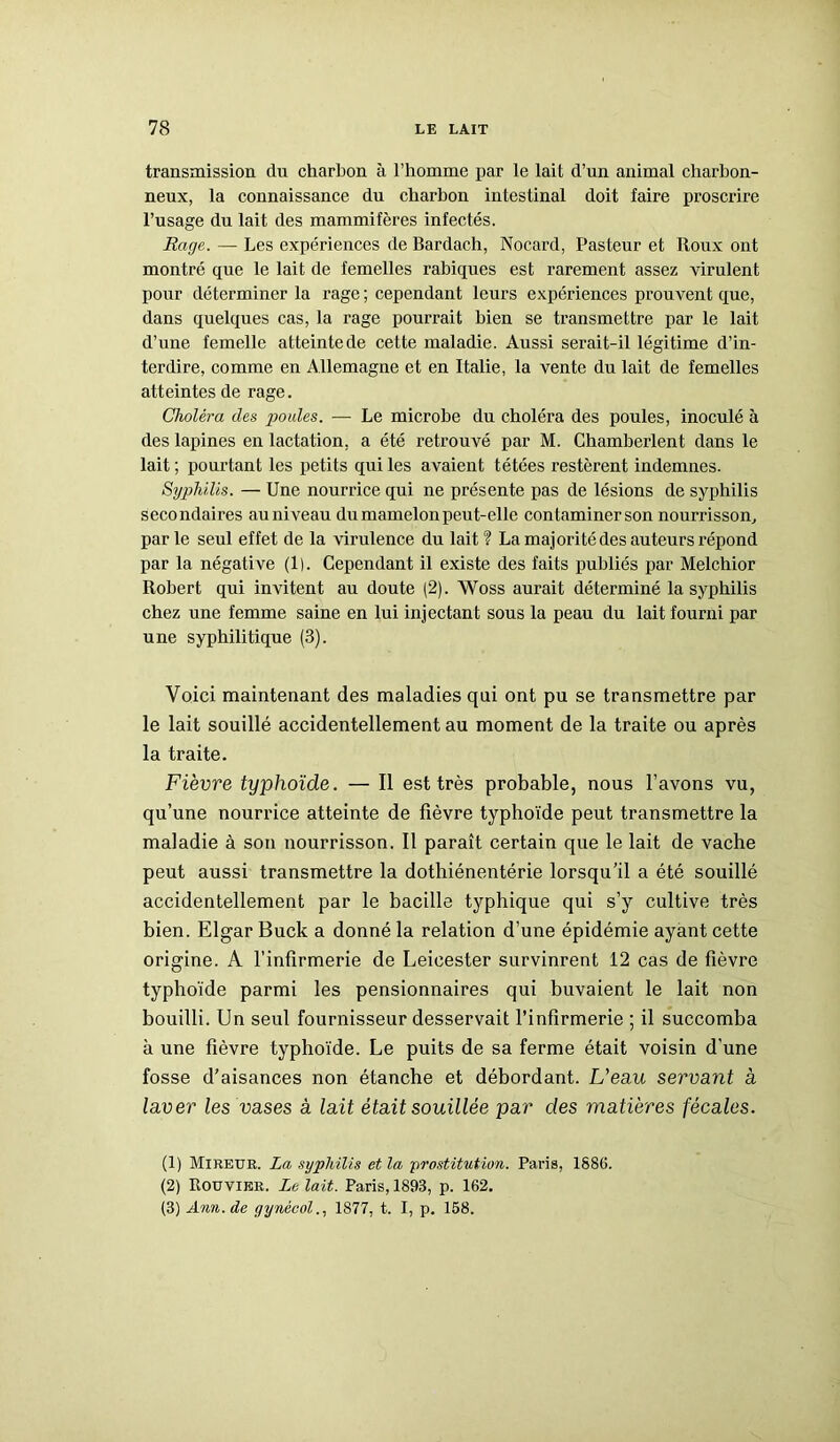 transmission du charbon à l’homme par le lait d’un animal charbon- neux, la connaissance du charbon intestinal doit faire proscrire l’usage du lait des mammifères infectés. Rage. — Les expériences de Bardach, Nocard, Pasteur et Roux ont montré que le lait de femelles rabiques est rarement assez virulent pour déterminer la rage ; cependant leurs expériences prouvent que, dans quelques cas, la rage pourrait bien se transmettre par le lait d’une femelle atteintede cette maladie. Aussi serait-il légitime d’in- terdire, comme en Allemagne et en Italie, la vente du lait de femelles atteintes de rage. Choléra des poules. — Le microbe du choléra des poules, inoculé à des lapines en lactation, a été retrouvé par M. Chamberlent dans le lait ; pourtant les petits qui les avaient tétées restèrent indemnes. Syphilis. — Une nourrice qui ne présente pas de lésions de syphilis secondaires auniveau du mamelon peut-elle contaminerson nourrisson, parle seul effet de la virulence du lait? La majorité des auteurs répond par la négative (1). Cependant il existe des faits publiés par Melchior Robert qui invitent au doute (2). Woss aurait déterminé la syphilis chez une femme saine en lui injectant sous la peau du lait fourni par une syphilitique (3). Voici maintenant des maladies qui ont pu se transmettre par le lait souillé accidentellement au moment de la traite ou après la traite. Fièvre typhoïde. — Il est très probable, nous l’avons vu, qu’une nourrice atteinte de fièvre typhoïde peut transmettre la maladie à son nourrisson. Il paraît certain que le lait de vache peut aussi transmettre la dothiénentérie lorsqu’il a été souillé accidentellement par le bacille typhique qui s’y cultive très bien. Elgar Buck a donné la relation d’une épidémie ayant cette origine. A l’infirmerie de Leieester survinrent 12 cas de fièvre typhoïde parmi les pensionnaires qui buvaient le lait non bouilli. Un seul fournisseur desservait l’infirmerie ; il succomba à une fièvre typhoïde. Le puits de sa ferme était voisin d'une fosse d’aisances non étanche et débordant. L'eau servant a laver les vases à lait était souillée par des matières fécales. (1) Mireuk. La syphilis et la -prostitution. Paris, 1886. (2) Rouvier. Le lait. Paris, 1893, p. 162. (3) Ann.de gynécol., 1877, t. I, p. 158.