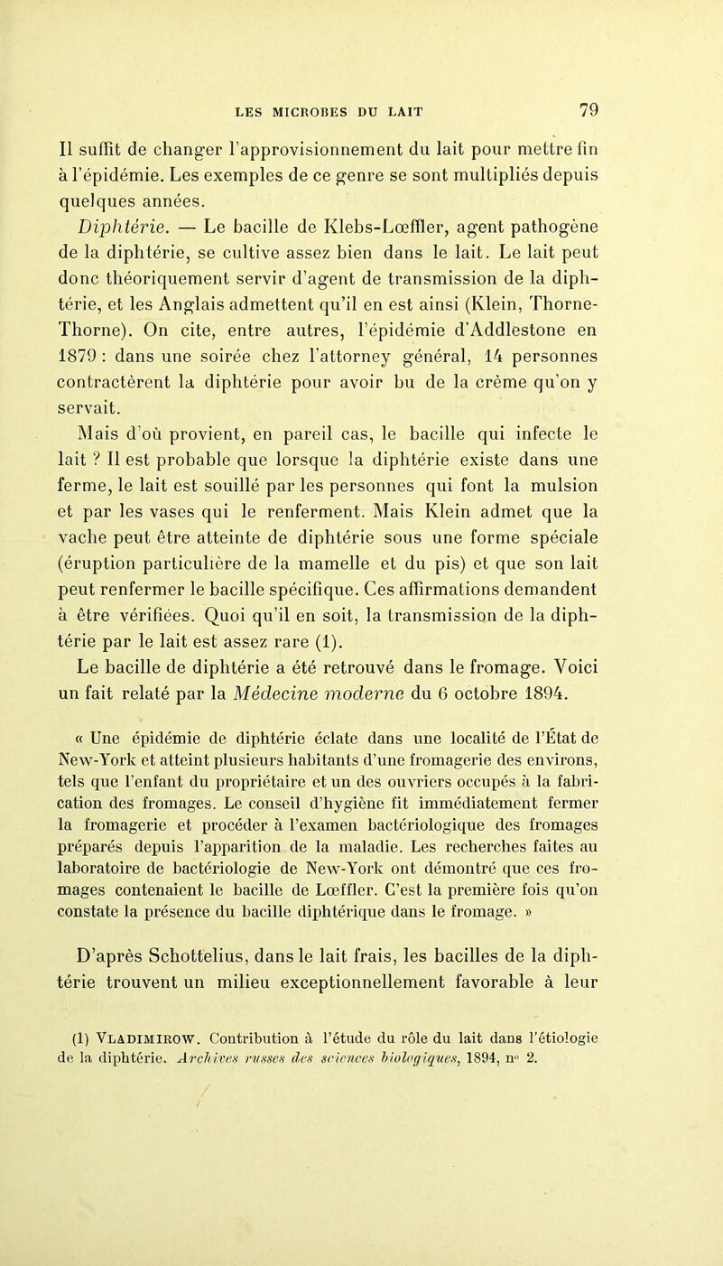 Il suffit de changer l’approvisionnement du lait pour mettre fin à l’épidémie. Les exemples de ce genre se sont multipliés depuis quelques années. Diphtérie. — Le bacille de Klebs-Lœffler, agent pathogène de la diphtérie, se cultive assez bien dans le lait. Le lait peut donc théoriquement servir d’agent de transmission de la diph- térie, et les Anglais admettent qu’il en est ainsi (Klein, Thorne- Thorne). On cite, entre autres, l’épidémie d’Addlestone en 1879 : dans une soirée chez l’attorney général, 14 personnes contractèrent la diphtérie pour avoir hu de la crème qu’on y servait. Mais d'où provient, en pareil cas, le bacille qui infecte le lait ? Il est probable que lorsque la diphtérie existe dans une ferme, le lait est souillé par les personnes qui font la mulsion et par les vases qui le renferment. Mais Klein admet que la vache peut être atteinte de diphtérie sous une forme spéciale (éruption particulière de la mamelle et du pis) et que son lait peut renfermer le bacille spécifique. Ces affirmations demandent à être vérifiées. Quoi qu’il en soit, la transmission de la diph- térie par le lait est assez rare (1). Le bacille de diphtérie a été retrouvé dans le fromage. Voici un fait relaté par la Médecine moderne du 6 octobre 1894. « Une épidémie de diphtérie éclate dans une localité de l’État de New-York et atteint plusieurs habitants d’une fromagerie des environs, tels que l’enfant du propriétaire et un des ouvriers occupés à la fabri- cation des fromages. Le conseil d’hygiène fit immédiatement fermer la fromagerie et procéder à l’examen bactériologique des fromages préparés depuis l’apparition de la maladie. Les recherches faites au laboratoire de bactériologie de New-York ont démontré que ces fro- mages contenaient le bacille de Lœffler. C’est la première fois qu’on constate la présence du bacille diphtérique dans le fromage. » D’après Schottelius, dans le lait frais, les bacilles de la diph- térie trouvent un milieu exceptionnellement favorable à leur (1) Vladimirow. Contribution à l’étude du rôle du lait dans l’étiologie de la diphtérie. Archivas russes des sciences biologiques, 1894, n° 2.