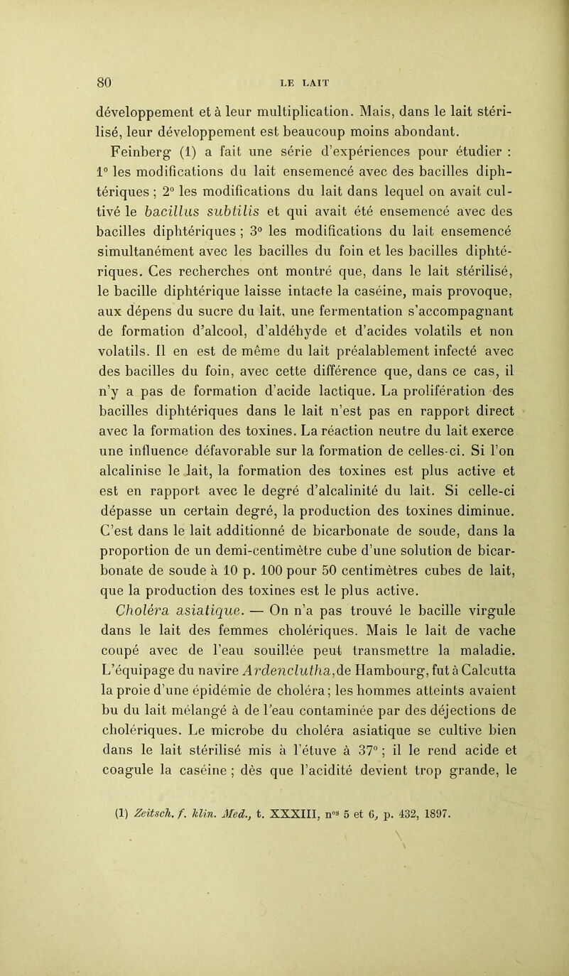 développement et à leur multiplication. Mais, dans le lait stéri- lisé, leur développement est beaucoup moins abondant. Feinberg (1) a fait une série d’expériences pour étudier : 1° les modifications du lait ensemencé avec des bacilles diph- tériques ; 2° les modifications du lait dans lequel on avait cul- tivé le bacillus subtilis et qui avait été ensemencé avec des bacilles diphtériques ; 3° les modifications du lait ensemencé simultanément avec les bacilles du foin et les bacilles diphté- riques. Ces recherches ont montré que, dans le lait stérilisé, le bacille diphtérique laisse intacte la caséine, mais provoque, aux dépens du sucre du lait, une fermentation s’accompagnant de formation d’alcool, d’aldéhyde et d’acides volatils et non volatils, il en est de même du lait préalablement infecté avec des bacilles du foin, avec cette différence que, dans ce cas, il n’y a pas de formation d’acide lactique. La prolifération des bacilles diphtériques dans le lait n’est pas en rapport direct avec la formation des toxines. La réaction neutre du lait exerce une influence défavorable sur la formation de celles-ci. Si l’on alcalinise le lait, la formation des toxines est plus active et est en rapport avec le degré d’alcalinité du lait. Si celle-ci dépasse un certain degré, la production des toxines diminue. C’est dans le lait additionné de bicarbonate de soude, dans la proportion de un demi-centimètre cube d’une solution de bicar- bonate de soude à 10 p. 100 pour 50 centimètres cubes de lait, que la production des toxines est le plus active. Choléra asiatique. — On n’a pas trouvé le bacille virgule dans le lait des femmes cholériques. Mais le lait de vache coupé avec de l’eau souillée peut transmettre la maladie. L’équipage du navire Ardenclutha,de Hambourg, fut à Calcutta la proie d’une épidémie de choléra; les hommes atteints avaient bu du lait mélangé à de l’eau contaminée par des déjections de cholériques. Le microbe du choléra asiatique se cultive bien dans le lait stérilisé mis à l’étuve à 37° ; il le rend acide et coagule la caséine ; dès que l’acidité devient trop grande, le (1) Zeitsch. f. Min. Med., t. XXXIII, n3 5 et 6, p. 432, 1897.