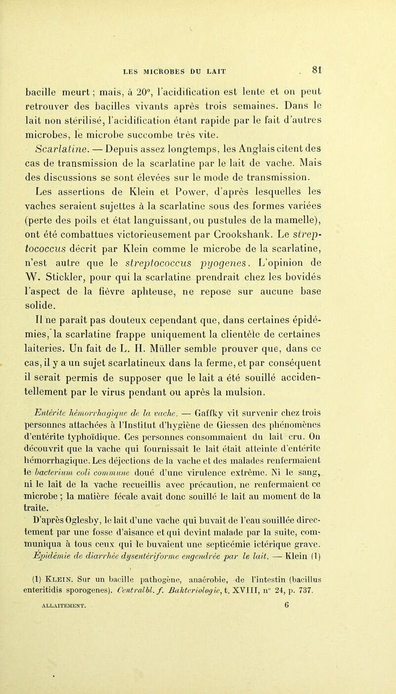 bacille meurt ; mais, à 20°, l'acidification est lente et on peut retrouver des bacilles vivants après trois semaines. Dans le lait non stérilisé, l’acidification étant rapide par le fait d’autres microbes, le microbe succombe très vite. Scarlatine. — Depuis assez longtemps, les Anglais citent des cas de transmission de la scarlatine par le lait de vache. Mais des discussions se sont élevées sur le mode de transmission. Les assertions de Klein et Power, d’après lesquelles les vaches seraient sujettes à la scarlatine sous des formes variées (perte des poils et état languissant, ou pustules de la mamelle), ont été combattues victorieusement par Crookshank. Le sirep- tococcus décrit par Klein comme le microbe de la scarlatine, n’est autre que le streptococcus pyogenes. L’opinion de W. Stickler, pour qui la scarlatine prendrait chez les bovidés l’aspect de la fièvre aphteuse, ne repose sur aucune base solide. Il ne paraît pas douteux cependant que, dans certaines épidé- mies, la scarlatine frappe uniquement la clientèle de certaines laiteries. Un fait de L. H. Millier semble prouver que, dans ce cas, il y a un sujet scarlatineux dans la ferme, et par conséquent il serait permis de supposer que le lait a été souillé acciden- tellement par le virus pendant ou après la mulsion. Entérite hémorrhagique de la vache. — Gaflky vit survenir chez trois personnes attachées à l’Institut d’hygiène de Giessen des phénomènes d’entérite typhoïdique. Ces personnes consommaient du lait cru. On découvrit que la vache qui fournissait le lait était atteinte d’entérite hémorrhagique. Les déjections de la vache et des malades renfermaient le bacterium coli commune doué d’une virulence extrême. Ni le sang, ni le lait de la vache recueillis avec précaution, ne renfermaient ce microbe ; la matière fécale avait donc souillé le lait au moment de la traite. D’après Oglesby, le lait d’une vache qui buvait de l’eau souillée direc- tement par une fosse d’aisance et qui devint malade par la suite, com- muniqua à tous ceux qui le buvaient une septicémie ictérique grave. Epidémie de diarrhée dysentêriforme engendrée par le lait. — Klein (1) (1) Klein. Sur un bacille pathogène, anaérobie, de l’intestin (bacillus enteritidis sporogenes). Centralhl.f. Baliteriologic, t. XVI II, n 24, p. 737. ALLAITEMENT. 6