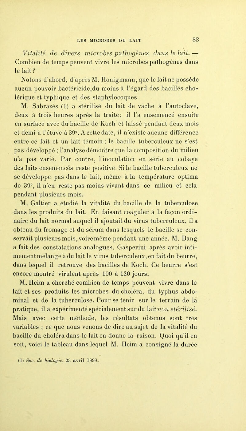 Vitalité de divers microbes pathogènes dans le lait. — Combien de temps peuvent vivre les microbes pathogènes dans le lait ? Notons d’abord, d’après M. Iionigmann, que le lait ne possède aucun pouvoir bactéricide,du moins à l’égard des bacilles cho- lérique et typhique et des staphylocoques. M. Sabrazès (1) a stérilisé du lait de vache à l’autoclave, deux à trois heures après la traite; il l’a ensemencé ensuite en surface avec du bacille de Koch et laissé pendant deux mois et demi à l’étuve à 39°. A cette date, il n’existe aucune différence entre ce lait et un lait témoin ; le bacille tuberculeux ne s’est pas développé ; l’analyse démontre que la composition du milieu n’a pas varié. Par contre, l’inoculation en série au cobaye des laits ensemencés reste positive. Si le bacille tuberculeux ne se développe pas dans le lait, même à la température optima de 39°, il n’en reste pas moins vivant dans ce milieu et cela pendant plusieurs mois. M. Galtier a étudié la vitalité du bacille de la tuberculose dans les produits du lait. En faisant coaguler à la façon ordi- naire du lait normal auquel il ajoutait du virus tuberculeux, il a obtenu du fromage et du sérum dans lesquels le bacille se con- servait plusieurs mois, voire même pendant une année. M. Bang a fait des constatations analogues. Gasperini après avoir inti- mement mélangé à du lait le virus tuberculeux, en fait du beurre, dans lequel il retrouve des bacilles de Koch. Ce beurre s’est encore montré virulent après 100 à 120 jours. M. Heim a cherché combien de temps peuvent vivre dans le lait et ses produits les microbes du choléra, du typhus abdo- minal et de la tuberculose. Pour se tenir sur le terrain de la pratique, il a expérimenté spécialement sur du lait non stérilisé. Mais avec cette méthode, les résultats obtenus sont très variables ; ce que nous venons de dire au sujet de la vitalité du bacille du choléra dans le lait en donne la raison. Quoi qu’il en soit, voici le tableau dans lequel M. Heim a consigné la durée (1) Soc. de biologie, 23 avril 1898.