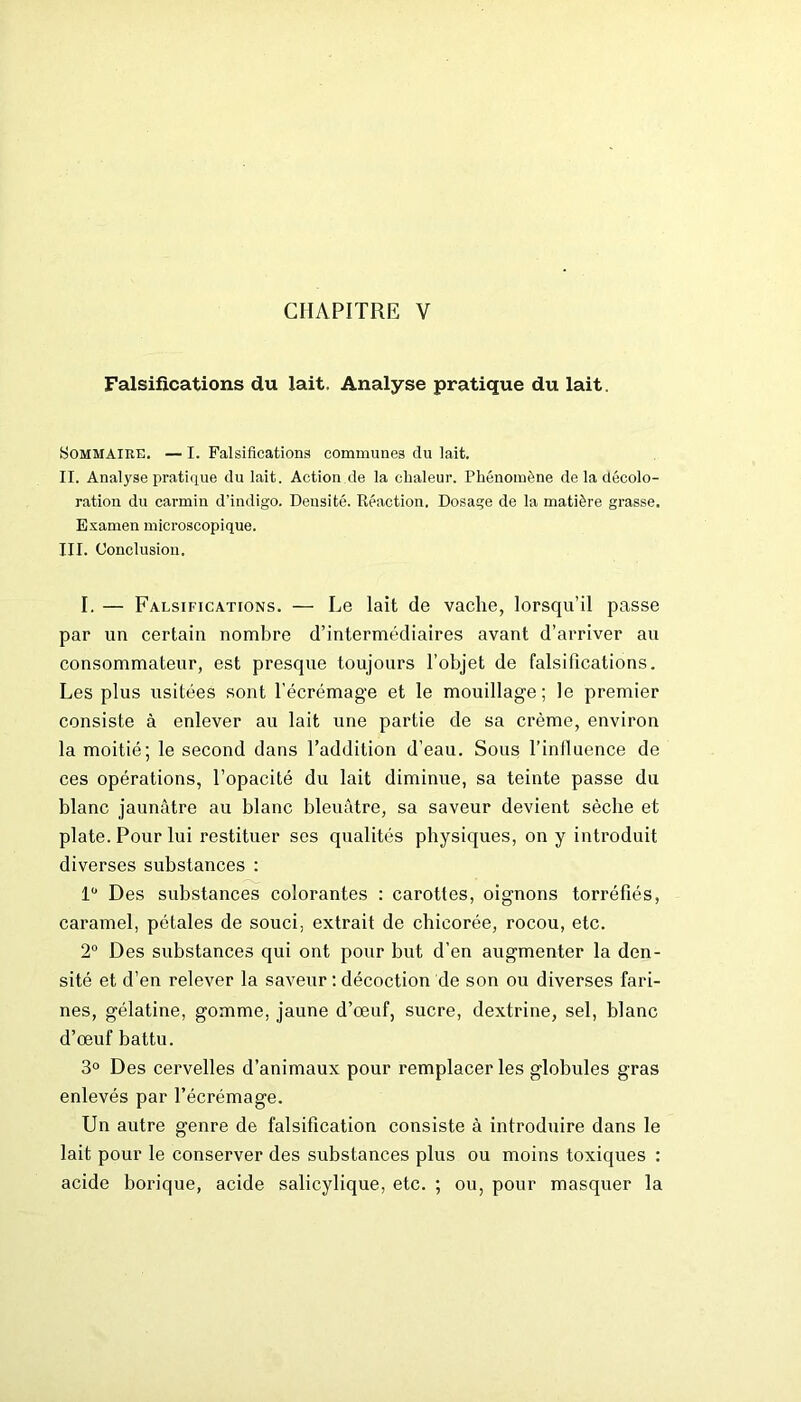 CHAPITRE V Falsifications du lait. Analyse pratique du lait. Sommaire. — I. Falsifications communes du lait. II. Analyse pratique du lait. Action de la chaleur. Phénomène de la décolo- ration du carmin d’indigo. Densité. Réaction. Dosage de la matière grasse. Examen microscopique. III. Conclusion. I. — Falsifications. — Le lait de vache, lorsqu’il passe par un certain nombre d’intermédiaires avant d’arriver au consommateur, est presque toujours l’objet de falsifications. Les plus usitées sont l’écrémage et le mouillage ; le premier consiste à enlever au lait une partie de sa crème, environ la moitié; le second dans l’addition d’eau. Sous l’influence de ces opérations, l’opacité du lait diminue, sa teinte passe du blanc jaunâtre au blanc bleuâtre, sa saveur devient sèche et plate. Pour lui restituer ses qualités physiques, on y introduit diverses substances : 1° Des substances colorantes : carottes, oignons torréfiés, caramel, pétales de souci, extrait de chicorée, rocou, etc. 2° Des substances qui ont pour but d’en augmenter la den- sité et d’en relever la saveur : décoction de son ou diverses fari- nes, gélatine, gomme, jaune d’œuf, sucre, dextrine, sel, blanc d’œuf battu. 3° Des cervelles d’animaux pour remplacer les globules gras enlevés par l’écrémage. Un autre genre de falsification consiste à introduire dans le lait pour le conserver des substances plus ou moins toxiques : acide borique, acide salicylique, etc. ; ou, pour masquer la