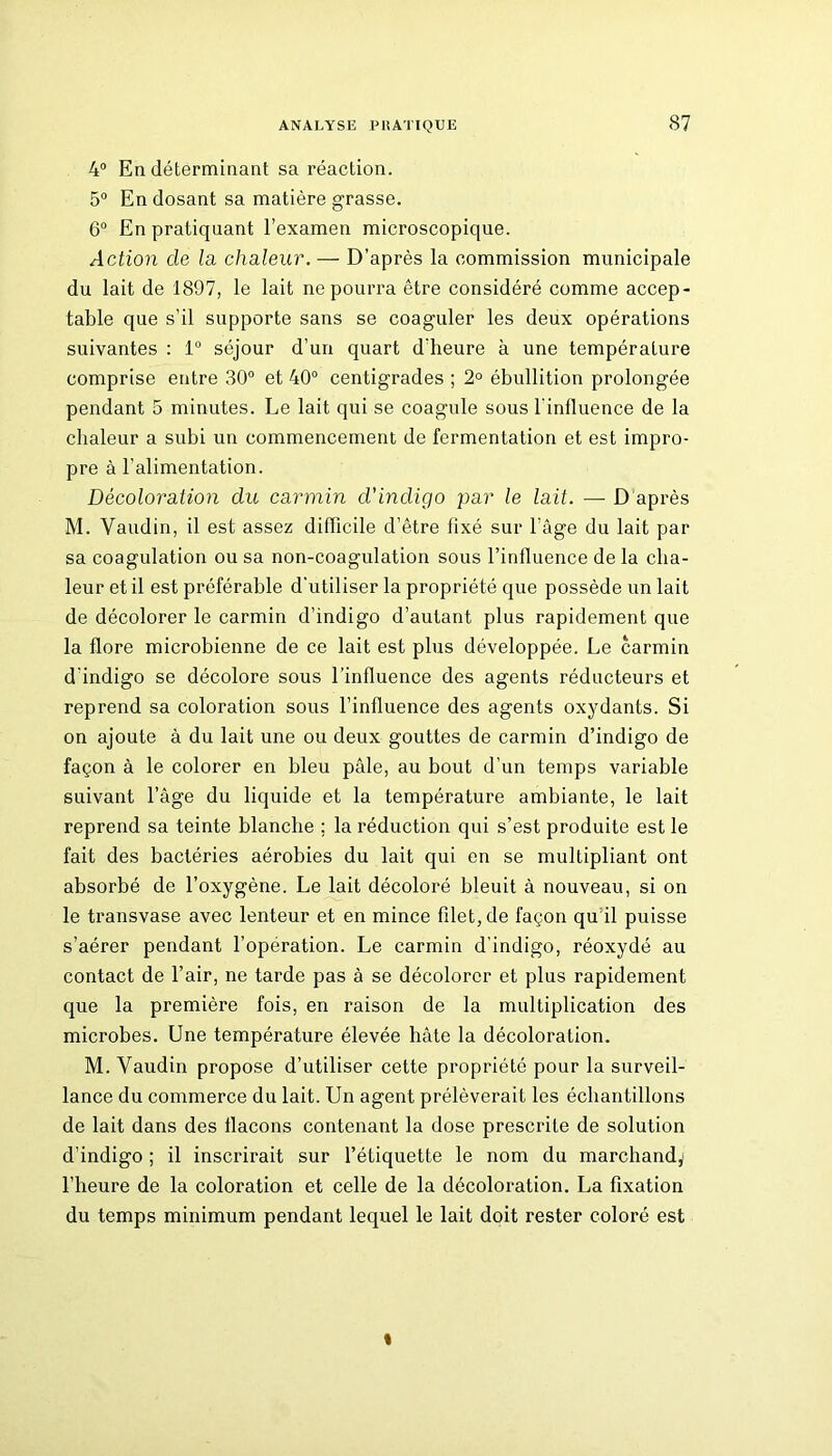 4° En déterminant sa réaction. 5° En dosant sa matière grasse. 6° En pratiquant l’examen microscopique. Action de la chaleur. — D’après la commission municipale du lait de 1897, le lait ne pourra être considéré comme accep- table que s’il supporte sans se coaguler les deux opérations suivantes : 1° séjour d’un quart d’heure à une température comprise entre 30° et 40° centigrades ; 2° ébullition prolongée pendant 5 minutes. Le lait qui se coagule sous l'influence de la chaleur a subi un commencement de fermentation et est impro- pre à l'alimentation. Décoloration du carmin d'incligo par le lait. — D après M. Vaudin, il est assez difficile d’être fixé sur l’âge du lait par sa coagulation ou sa non-coagulation sous l’influence de la cha- leur et il est préférable d’utiliser la propriété que possède un lait de décolorer le carmin d’indigo d’autant plus rapidement que la flore microbienne de ce lait est plus développée. Le carmin d’indigo se décolore sous l’influence des agents réducteurs et reprend sa coloration sous l’influence des agents oxydants. Si on ajoute à du lait une ou deux gouttes de carmin d’indigo de façon à le colorer en bleu pâle, au bout d’un temps variable suivant l’âge du liquide et la température ambiante, le lait reprend sa teinte blanche ; la réduction qui s’est produite est le fait des bactéries aérobies du lait qui en se multipliant ont absorbé de l’oxygène. Le lait décoloré bleuit à nouveau, si on le transvase avec lenteur et en mince filet, de façon qu il puisse s’aérer pendant l’opération. Le carmin d'indigo, réoxydé au contact de l’air, ne tarde pas à se décolorer et plus rapidement que la première fois, en raison de la multiplication des microbes. Une température élevée hâte la décoloration. M. Vaudin propose d’utiliser cette propriété pour la surveil- lance du commerce du lait. Un agent prélèverait les échantillons de lait dans des flacons contenant la dose prescrite de solution d’indigo ; il inscrirait sur l’étiquette le nom du marchand,' l’heure de la coloration et celle de la décoloration. La fixation du temps minimum pendant lequel le lait doit rester coloré est «
