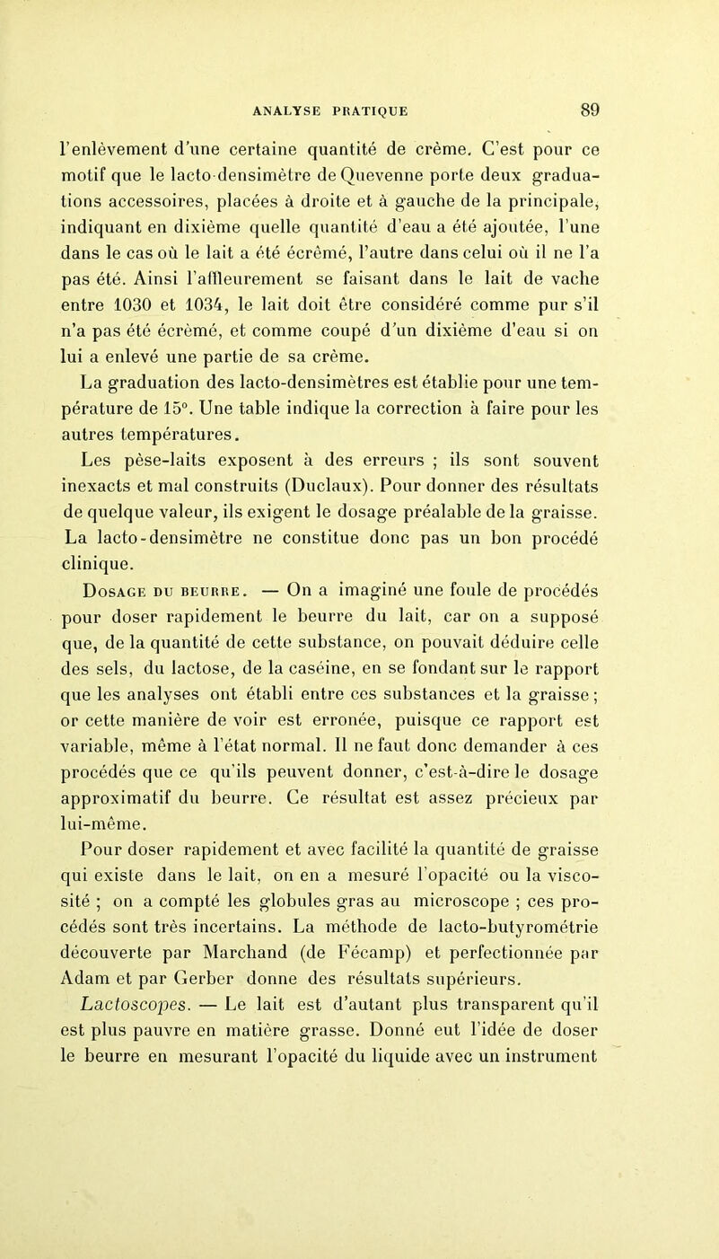 l’enlèvement d’une certaine quantité de crème. C’est pour ce motif que le lacto densimètre deQuevenne porte deux gradua- tions accessoires, placées à droite et à gauche de la principale, indiquant en dixième quelle quantité d’eau a été ajoutée, l’une dans le cas où le lait a été écrémé, l’autre dans celui où il ne l’a pas été. Ainsi l’allleurement se faisant dans le lait de vache entre 1030 et 1034, le lait doit être considéré comme pur s’il n’a pas été écrémé, et comme coupé d’un dixième d’eau si on lui a enlevé une partie de sa crème. La graduation des lacto-densimètres est établie pour une tem- pérature de 15°. Une table indique la correction à faire pour les autres températures. Les pèse-laits exposent à des erreurs ; ils sont souvent inexacts et mal construits (Duclaux). Pour donner des résultats de quelque valeur, ils exigent le dosage préalable de la graisse. La lacto-densimètre ne constitue donc pas un bon procédé clinique. Dosage du beurre. — On a imaginé une foule de procédés pour doser rapidement le beurre du lait, car on a supposé que, de la quantité de cette substance, on pouvait déduire celle des sels, du lactose, de la caséine, en se fondant sur le rapport que les analyses ont établi entre ces substances et la graisse ; or cette manière de voir est erronée, puisque ce rapport est variable, même à l’état normal. Il ne faut donc demander à ces procédés que ce qu'ils peuvent donner, c’est-à-dire le dosage approximatif du beurre. Ce résultat est assez précieux par lui-même. Pour doser rapidement et avec facilité la quantité de graisse qui existe dans le lait, on en a mesuré l’opacité ou la visco- sité ; on a compté les globules gras au microscope ; ces pro- cédés sont très incertains. La méthode de lacto-butyrométrie découverte par Marchand (de Fécamp) et perfectionnée par Adam et par Gerbcr donne des résultats supérieurs. Lactoscopes. — Le lait est d’autant plus transparent qu’il est plus pauvre en matière grasse. Donné eut l’idée de doser le beurre en mesurant l’opacité du liquide avec un instrument