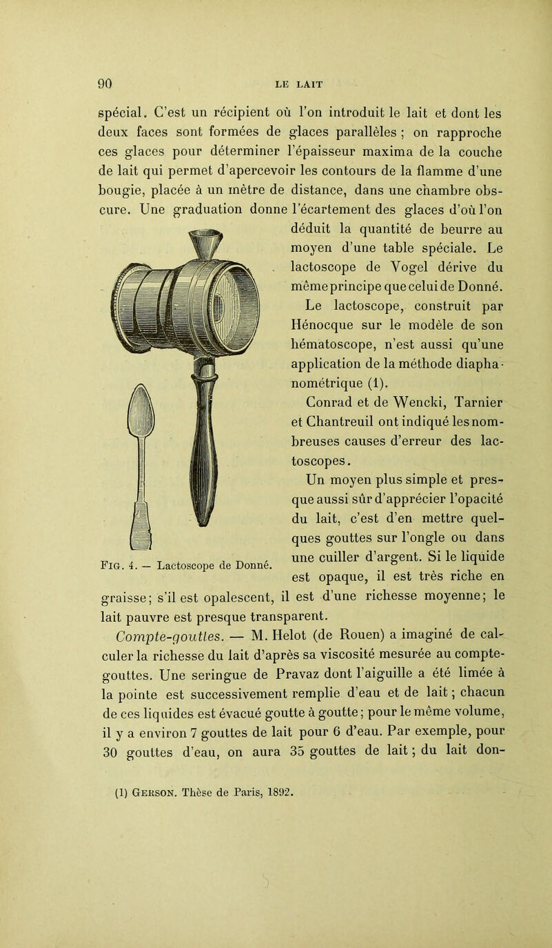 spécial. C’est un récipient où l’on introduit le lait et dont les deux faces sont formées de glaces parallèles ; on rapproche ces glaces pour déterminer l’épaisseur maxima de la couche de lait qui permet d’apercevoir les contours de la flamme d’une bougie, placée à un mètre de distance, dans une chambre obs- cure. Une graduation donne l’écartement des glaces d’où l’on déduit la quantité de beurre au moyen d’une table spéciale. Le lactoscope de Yogel dérive du même principe que celui de Donné. Le lactoscope, construit par Hénocque sur le modèle de son hématoscope, n’est aussi qu’une application de la méthode diapha- nométrique (1). Conrad et de Wencki, Tarnier et Chantreuil ont indiqué les nom- breuses causes d’erreur des lac- toscopes. Un moyen plus simple et pres- que aussi sûr d’apprécier l’opacité du lait, c’est d’en mettre quel- ques gouttes sur l’ongle ou dans une cuiller d’argent. Si le liquide est opaque, il est très riche en graisse; s’il est opalescent, il est d’une richesse moyenne; le lait pauvre est presque transparent. Compte-gouttes. — M. Helot (de Rouen) a imaginé de cal- culer la richesse du lait d’après sa viscosité mesurée au compte- gouttes. Une seringue de Pravaz dont 1 aiguille a été limée à la pointe est successivement remplie d’eau et de lait ; chacun de ces liquides est évacué goutte à goutte ; pour le même volume, il y a environ 7 gouttes de lait pour 6 d’eau. Par exemple, pour 30 gouttes d’eau, on aura 35 gouttes de lait ; du lait don- (1) Gekson. Thèse de Paris, 1892.