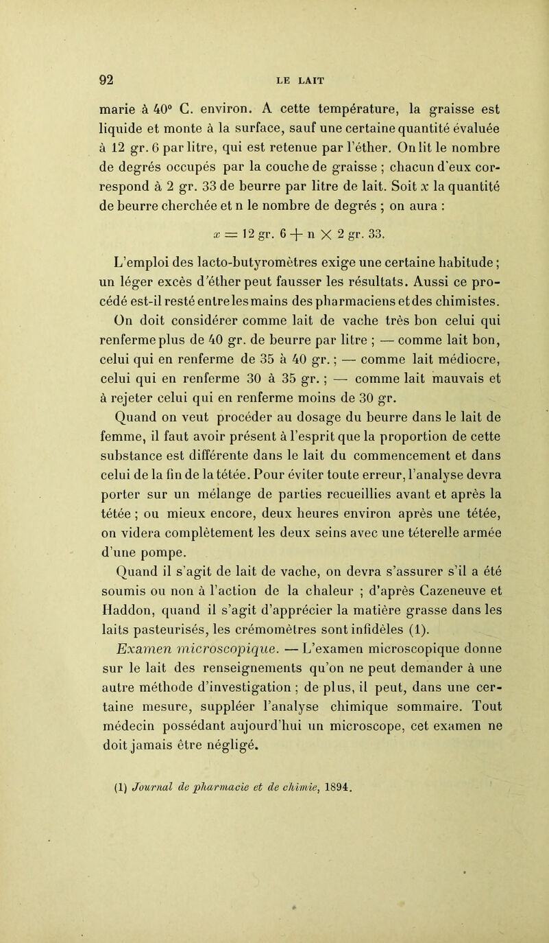 marie à 40° C. environ. A cette température, la graisse est liquide et monte à la surface, sauf une certaine quantité évaluée à 12 gr. 6 par litre, qui est retenue par l’éther. On lit le nombre de degrés occupés par la couche de graisse ; chacun d'eux cor- respond à 2 gr. 33 de beurre par litre de lait. Soit x la quantité de beurre cherchée et n le nombre de degrés ; on aura : x — 12 gr. 6 n X 2 gr. 33. L’emploi des lacto-butyromètres exige une certaine habitude ; un léger excès d’éther peut fausser les résultats. Aussi ce pro- cédé est-il resté entre les mains des pharmaciens etdes chimistes. On doit considérer comme lait de vache très bon celui qui renferme plus de 40 gr. de beurre par litre ; — comme lait bon, celui qui en renferme de 35 à 40 gr. ; — comme lait médiocre, celui qui en renferme 30 à 35 gr. ; — comme lait mauvais et à rejeter celui qui en renferme moins de 30 gr. Quand on veut procéder au dosage du beurre dans le lait de femme, il faut avoir présent à l’esprit que la proportion de cette substance est différente dans le lait du commencement et dans celui de la fin de latétée. Pour éviter toute erreur, l’analyse devra porter sur un mélange de parties recueillies avant et après la tétée ; ou mieux encore, deux heures environ après une tétée, on videra complètement les deux seins avec une téterelle armée d’une pompe. Quand il s’agit de lait de vache, on devra s’assurer s’il a été soumis ou non à l’action de la chaleur ; d’après Cazeneuve et Haddon, quand il s’agit d’apprécier la matière grasse dans les laits pasteurisés, les crémomètres sont infidèles (1). Examen microscopique. — L’examen microscopique donne sur le lait des renseignements qu’on ne peut demander à une autre méthode d’investigation ; de plus, il peut, dans une cer- taine mesure, suppléer l’analyse chimique sommaire. Tout médecin possédant aujourd’hui un microscope, cet examen ne doit jamais être négligé. (1) Journal do 'pharmacie et de chimie, 1894.