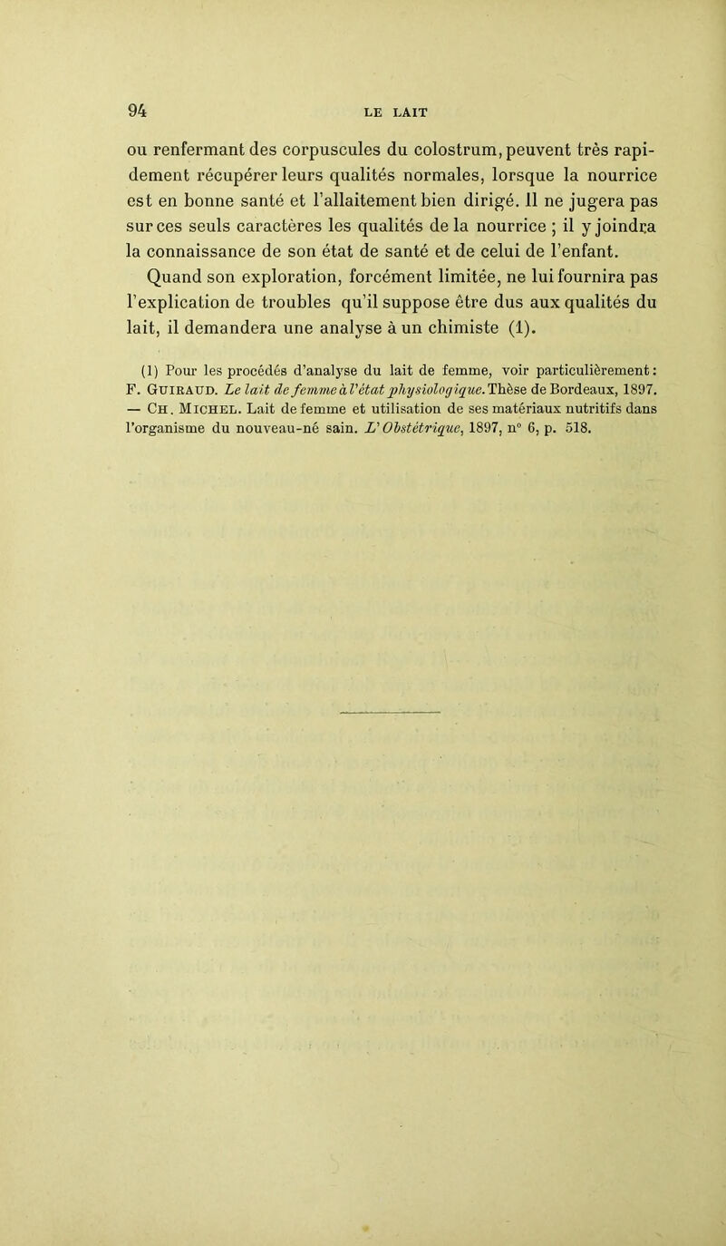 ou renfermant des corpuscules du colostrum, peuvent très rapi- dement récupérer leurs qualités normales, lorsque la nourrice est en bonne santé et l’allaitement bien dirigé. 11 ne jugera pas sur ces seuls caractères les qualités de la nourrice ; il y joindra la connaissance de son état de santé et de celui de l’enfant. Quand son exploration, forcément limitée, ne lui fournira pas l’explication de troubles qu’il suppose être dus aux qualités du lait, il demandera une analyse à un chimiste (1). (1) Pour les procédés d’analyse du lait de femme, voir particulièrement: F. Guiraud. Le lait de femvieàl’état 2)hy-sioloffique.Thèse de Bordeaux, 1897. — Ch . Michel. Lait de femme et utilisation de ses matériaux nutritifs dans l’organisme du nouveau-né sain. L'Obstétrique, 1897, n° 6, p. 518.