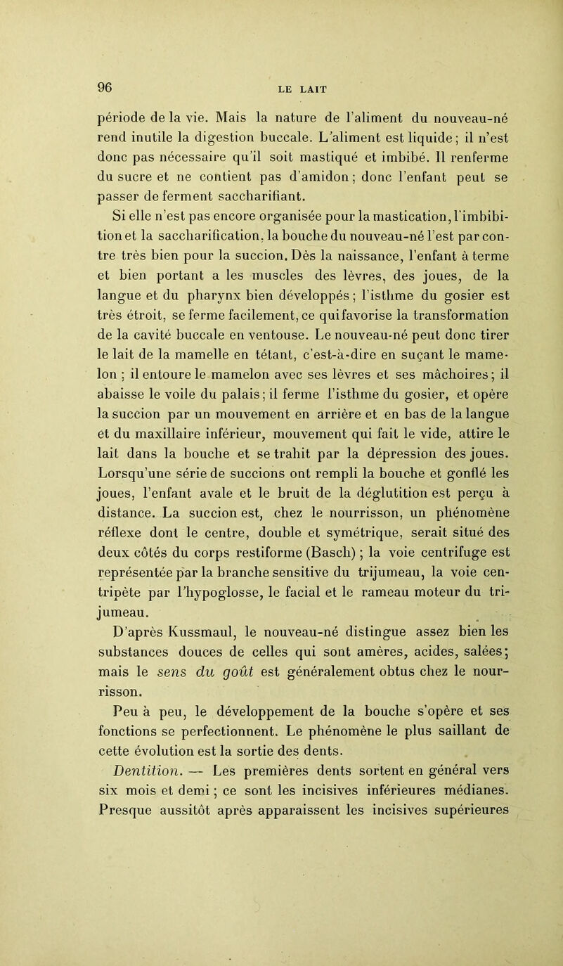 période de la vie. Mais la nature de l’aliment du nouveau-né rend inutile la digestion buccale. L’aliment est liquide; il n’est donc pas nécessaire qu’il soit mastiqué et imbibé. 11 renferme du sucre et ne contient pas d’amidon; donc l’enfant peut se passer de ferment saccharifîant. Si elle n’est pas encore organisée pour la mastication, l'imbibi- tionet la saccharification, la bouche du nouveau-né l’est par con- tre très bien pour la succion. Dès la naissance, l’enfant à terme et bien portant a les muscles des lèvres, des joues, de la langue et du pharynx bien développés ; l’isthme du gosier est très étroit, se ferme facilement, ce qui favorise la transformation de la cavité buccale en ventouse. Le nouveau-né peut donc tirer le lait de la mamelle en tétant, c’est-à-dire en suçant le mame- lon ; il entoure le mamelon avec ses lèvres et ses mâchoires ; il abaisse le voile du palais; il ferme l’isthme du gosier, et opère la succion par un mouvement en arrière et en bas de la langue et du maxillaire inférieur, mouvement qui fait le vide, attire le lait dans la bouche et se trahit par la dépression des joues. Lorsqu’une série de succions ont rempli la bouche et gonflé les joues, l’enfant avale et le bruit de la déglutition est perçu à distance. La succion est, chez le nourrisson, un phénomène réflexe dont le centre, double et symétrique, serait situé des deux côtés du corps restiforme (Basch) ; la voie centrifuge est représentée par la branche sensitive du trijumeau, la voie cen- tripète par l’hypoglosse, le facial et le rameau moteur du tri- jumeau. D’après Kussmaul, le nouveau-né distingue assez bien les substances douces de celles qui sont amères, acides, salées; mais le sens du goût est généralement obtus chez le nour- risson. Peu à peu, le développement de la bouche s’opère et ses fonctions se perfectionnent. Le phénomène le plus saillant de cette évolution est la sortie des dents. Dentition. — Les premières dents sortent en général vers six mois et demi ; ce sont les incisives inférieures médianes. Presque aussitôt après apparaissent les incisives supérieures