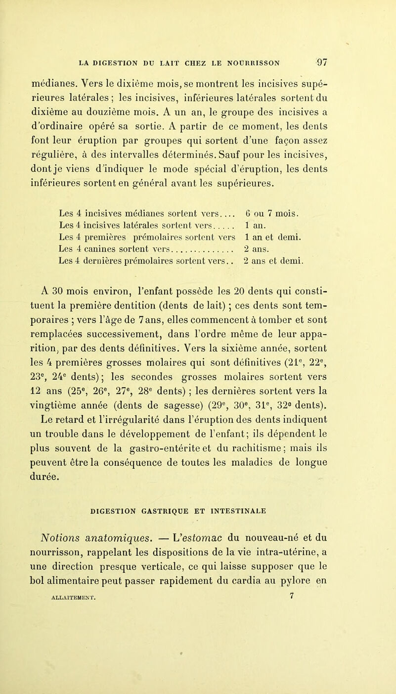 médianes. Vers le dixième mois, se montrent les incisives supé- rieures latérales ; les incisives, inférieures latérales sortent du dixième au douzième mois. A un an, le groupe des incisives a d’ordinaire opéré sa sortie. A partir de ce moment, les dents font leur éruption par groupes qui sortent d’une façon assez régulière, à des intervalles déterminés. Sauf pour les incisives, dontje viens d’indiquer le mode spécial d’éruption, les dents inférieures sortent en général avant les supérieures. Les 4 incisives médianes sortent vers 6 ou 7 mois. Les 4 incisives latérales sortent vers 1 an. Les 4 premières prémolaires sortent vers 1 an et demi. Les 4 canines sortent vers 2 ans. Les 4 dernières prémolaires sortent vers.. 2 ans et demi. A 30 mois environ, l’enfant possède les 20 dents qui consti- tuent la première dentition (dents de lait) ; ces dents sont tem- poraires ; vers l’âge de 7 ans, elles commencent à tomber et sont remplacées successivement, dans l’ordre même de leur appa- rition, par des dents définitives. Vers la sixième année, sortent les 4 premières grosses molaires qui sont définitives (21e, 22e, 23e, 24e dents) ; les secondes grosses molaires sortent vers 12 ans (25e, 26e, 27e, 28e dents) ; les dernières sortent vers la vingtième année (dents de sagesse) (29e, 30e, 31e, 32® dents). Le retard et l’irrégularité dans l’éruption des dents indiquent un trouble dans le développement de l’enfant; ils dépendent le plus souvent de la gastro-entérite et du rachitisme ; mais ils peuvent être la conséquence de toutes les maladies de longue durée. DIGESTION GASTRIQUE ET INTESTINALE Notions anatomiques. — L’esfomac du nouveau-né et du nourrisson, rappelant les dispositions de la vie intra-utérine, a une direction presque verticale, ce qui laisse supposer que le bol alimentaire peut passer rapidement du cardia au pylore en 7 ALLAITEMENT.