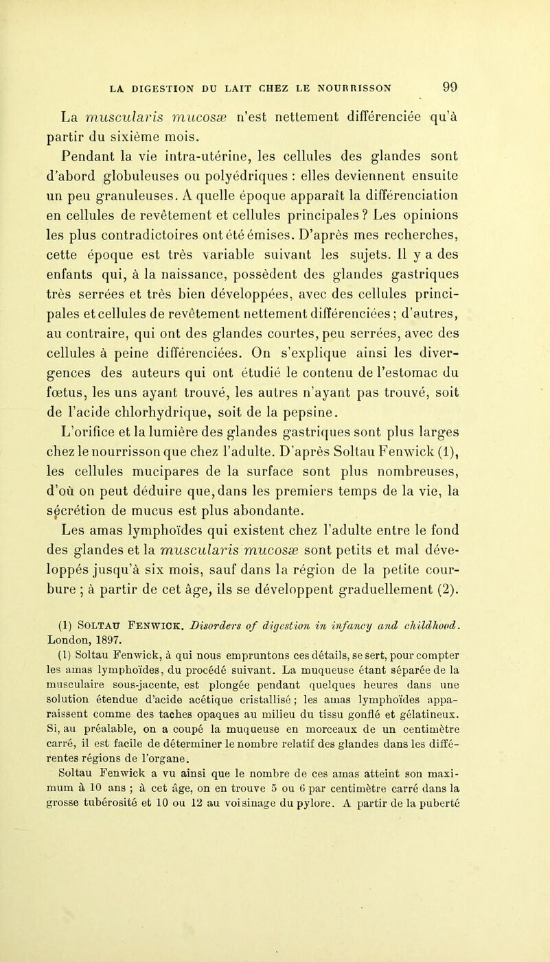 La muscularis mucosæ n’est nettement différenciée qu’à partir du sixième mois. Pendant la vie intra-utérine, les cellules des glandes sont d’abord globuleuses ou polyédriques : elles deviennent ensuite un peu granuleuses. A quelle époque apparaît la différenciation en cellules de revêtement et cellules principales ? Les opinions les plus contradictoires ont été émises. D’après mes recherches, cette époque est très variable suivant les sujets. 11 y a des enfants qui, à la naissance, possèdent des glandes gastriques très serrées et très bien développées, avec des cellules princi- pales et cellules de revêtement nettement différenciées ; d’eutres, au contraire, qui ont des glandes courtes, peu serrées, avec des cellules à peine différenciées. On s’explique ainsi les diver- gences des auteurs qui ont étudié le contenu de l’estomac du fœtus, les uns ayant trouvé, les autres n’ayant pas trouvé, soit de l’acide chlorhydrique, soit de la pepsine. L’orifice et la lumière des glandes gastriques sont plus larges chez le nourrisson que chez l’adulte. D’après Soltau Fenwick (1), les cellules mucipares de la surface sont plus nombreuses, d’où on peut déduire que, dans les premiers temps de la vie, la sécrétion de mucus est plus abondante. Les amas lymphoïdes qui existent chez l’adulte entre le fond des glandes et la muscularis mucosæ sont petits et mal déve- loppés jusqu’à six mois, sauf dans la région de la petite cour- bure ; à partir de cet âge, ils se développent graduellement (2). (1) Soltau Fenwick. Disorders of digestion in infancy and childhood. London, 1897. (1) Soltau Fenwick, à qui nous empruntons ces détails, se sert, pour compter les amas lymphoïdes, du procédé suivant. La muqueuse étant séparée de la musculaire sous-jacente, est plongée pendant quelques heures dans une solution étendue d’acide acétique cristallisé ; les amas lymphoïdes appa- raissent comme des taches opaques au milieu du tissu gonflé et gélatineux. Si, au préalable, on a coupé la muqueuse en morceaux de un centimètre carré, il est facile de déterminer le nombre relatif des glandes dans les diffé- rentes régions de l’organe. Soltau Fenwick a vu ainsi que le nombre de ces amas atteint son maxi- mum à 10 ans ; à cet âge, on en trouve 5 ou 0 par centimètre carré dans la grosse tubérosité et 10 ou 12 au voisinage du pylore. A partir de la puberté