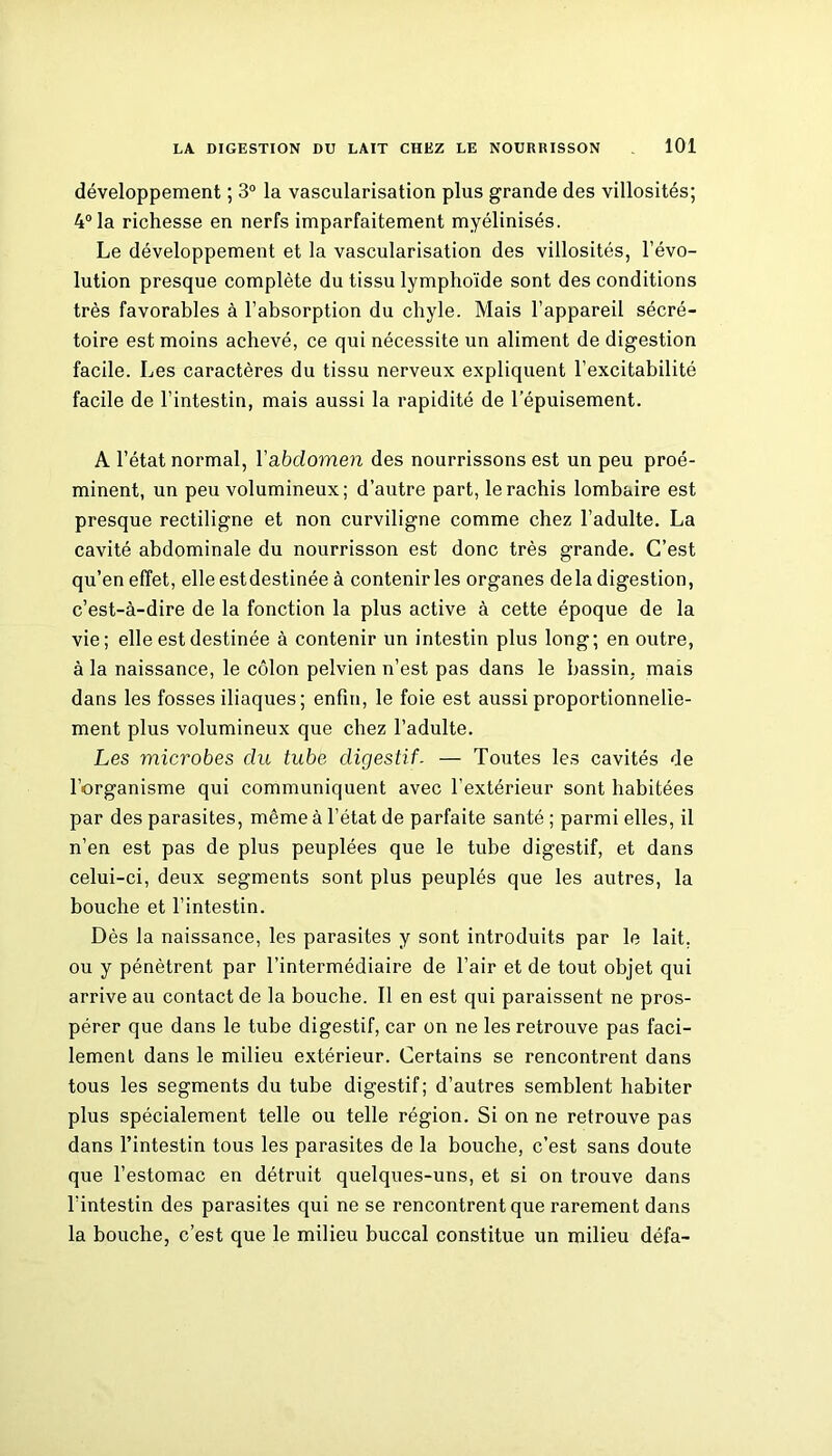 développement ; 3° la vascularisation plus grande des villosités; 4° la richesse en nerfs imparfaitement myélinisés. Le développement et la vascularisation des villosités, l’évo- lution presque complète du tissu lymphoïde sont des conditions très favorables à l’absorption du chyle. Mais l’appareil sécré- toire est moins achevé, ce qui nécessite un aliment de digestion facile. Les caractères du tissu nerveux expliquent l’excitabilité facile de l’intestin, mais aussi la rapidité de l’épuisement. A l’état normal, Y abdomen des nourrissons est un peu proé- minent, un peu volumineux; d’autre part, le rachis lombaire est presque rectiligne et non curviligne comme chez l’adulte. La cavité abdominale du nourrisson est donc très grande. C’est qu’en effet, elle estdestinée à contenir les organes delà digestion, c’est-à-dire de la fonction la plus active à cette époque de la vie; elle est destinée à contenir un intestin plus long; en outre, à la naissance, le côlon pelvien n’est pas dans le bassin, mais dans les fosses iliaques ; enfin, le foie est aussi proportionnelle- ment plus volumineux que chez l’adulte. Les microbes du tube digestif- — Toutes les cavités de l’organisme qui communiquent avec l’extérieur sont habitées par des parasites, même à l’état de parfaite santé ; parmi elles, il n’en est pas de plus peuplées que le tube digestif, et dans celui-ci, deux segments sont plus peuplés que les autres, la bouche et l’intestin. Dès la naissance, les parasites y sont introduits par le lait, ou y pénètrent par l’intermédiaire de l’air et de tout objet qui arrive au contact de la bouche. Il en est qui paraissent ne pros- pérer que dans le tube digestif, car on ne les retrouve pas faci- lement dans le milieu extérieur. Certains se rencontrent dans tous les segments du tube digestif; d’autres semblent habiter plus spécialement telle ou telle région. Si on ne retrouve pas dans l’intestin tous les parasites de la bouche, c’est sans doute que l’estomac en détruit quelques-uns, et si on trouve dans l'intestin des parasites qui ne se rencontrent que rarement dans la bouche, c’est que le milieu buccal constitue un milieu défa-