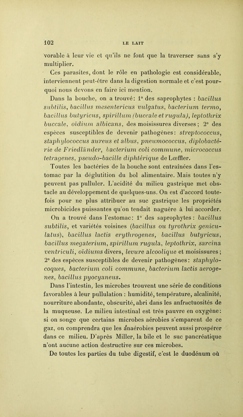 vorable à leur vie et qu’ils ne font que la traverser sans s’y multiplier. Ces parasites, dont le rôle en pathologie est considérable, interviennent peut-être dans la digestion normale et c’est pour- quoi nous devons en faire ici mention. Dans la bouche, on a trouvé: 1° des saprophytes : bacillus subtilis, bacillus mesentericus vulgatus, bacterium termo, bacillus butyricus, spirillum (buccale et rugula), leplothrix buccale, oïdium albicans, des moisissures diverses ; 2° des espèces susceptibles de devenir pathogènes: streptococcus, staphylococcus aureus et albus, pneumococcus, diplobacté- rie de Friedlander, bacterium coli commune, micrococcus tetragenes, pseudo-bacille diphtérique deLœffler. Toutes les bactéries de la bouche sont entraînées dans l’es- tomac par la déglutition du bol alimentaire. Mais toutes n’y peuvent pas pulluler. L’acidité du milieu gastrique met obs- tacle au développement de quelques-uns. On est d’accord toute- fois pour ne plus attribuer au suc gastrique les propriétés microbicides puissantes qu’on tendait naguère à lui accorder. On a trouvé dans l’estomac: 1° des saprophytes: bacillus subtilis, et variétés voisines (bacillus ou tyrothrix genicu- latus), bacillus lactis erythrogenes, bacillus butyricus, bacillus megaterium, spirillum rugula, leplothrix, sarcina ventriculi, oïdiums divers, levure alcoolique et moisissures ; 2° des espèces susceptibles de devenir pathogènes: staphylo- coques, bacterium coli commune, bacterium lactis aeroge- nes, bacillus pyocyaneus. Dans l’intestin, les microbes trouvent une série de conditions favorables à leur pullulation : humidité, température, alcalinité, nourriture abondante, obscurité, abri dans les anfractuosités de la muqueuse. Le milieu intestinal est très pauvre en oxygène: si on songe que certains microbes aérobies s’emparent de ce gaz, on comprendra que les dnaérobies peuvent aussi prospérer dans ce milieu. D’après Miller, la bile et le suc pancréatique n’ont aucune action destructive sur ces microbes. De toutes les parties du tube digestif, c’est le duodénum où