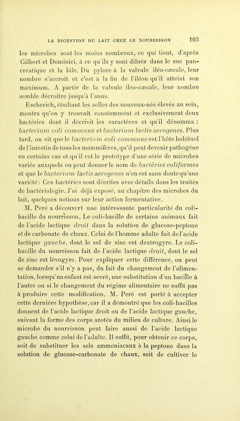 les microbes sont les moins nombreux, ce qui tient, d’après Gilbert et Dominici, à ce qu’ils y sont dilués dans le suc pan- créatique et la bile. Du pylore à la valvule iléo-cæcale, leur nombre s’accroît et c’est à la fin de l’iléon qu’il atteint son maximum. A partir de la valvule iléo-cæcale, leur nombre semble décroître jusqu’à l’anus. Escherich, étudiant les selles des nouveau-nés élevés au sein, montra qu’on y trouvait constamment et exclusivement deux bactéries dont il décrivit les caractères et qu’il dénomma : bacterium coli commune et bacterium lactis aerogenes. Plus tard, on vit que le bacterium coli commune est l’hôte habituel de l’intestin de tous les mammifères, qu’il peut devenir pathogène en certains cas et qu'il est le prototype d’une série de microbes variés auxquels on peut donner le nom de bactéries conformes et que le bacterium lactis aerogenes n’en est sans doute qu’une variété: Ces bactéries sont décrites avec détails dans les traités de bactériologie. J’ai déjà exposé, au chapitre des microbes du lait, quelques notions sur leur action fermentative. M. Peré a découvert une intéressante particularité du coli- bacille du nourrisson. Le coli-bacille de certains animaux fait de l’acide lactique droit dans la solution de glucose-peptone et de carbonate de chaux. Celui de l’homme adulte fait de l’acide lactique gauche, dont le sel de zinc est dextrogyre. Le coli- bacille du nourrisson fait de l’acide lactique droit, dont le sel de zinc est lévogyre. Pour expliquer cette différence, on peut se demander s’il n’y a pas, du fait du changement de l’alimen- tation, lorsqu’un enfant est sevré, une substitution d’un bacille à l’autre ou si le changement du régime alimentaire ne suffit pas à produire cette modification. M. Peré est porté à accepter cette dernière hypothèse, car il a démontré que les coli-bacilles donnent de l’acide lactique droit ou de l’acide lacticpie gauche, suivant la forme des corps azotés du milieu de culture. Ainsi le microbe du nourrisson peut faire aussi de l’acide lactique gauche comme celui de l’adulte. 11 suffit, pour obtenir ce corps, soit de substituer les sels ammoniacaux à la peptone dans la solution de glucose-carbonate de chaux, soit de cultiver le