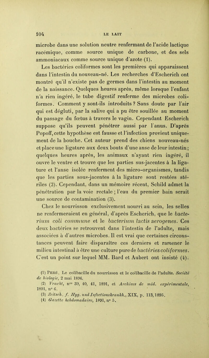 microbe dans une solution neutre renfermant de l’acide lactique racémique, comme source unique de carbone, et des sels ammoniacaux comme source unique d’azote (1). Les bactéries coliformes sont les premières qui apparaissent dans l’intestin du nouveau-né. Les recherches d’Escherich ont montré qu’il n’existe pas de germes dans l’intestin au moment de la naissance. Quelques heures après, même lorsque l’enfant n’a rien ingéré, le tube digestif renferme des microbes coli- formes. Comment y sont-ils introduits ? Sans doute par l’air qui est dégluti, par la salive qui a pu être souillée au moment du passage du fœtus à travers le vagin. Cependant Escherich suppose qu’ils peuvent pénétrer aussi par l’anus. D’après Popoff,cette hypothèse est fausse et l'infection provient unique- ment de la bouche. Cet auteur prend des chiens nouveau-nés et place une ligature aux deux bouts d’une anse de leur intestin ; quelques heures après, les animaux n’ayant rien ingéré, il ouvre le ventre et trouve que les parties sus-jacentes à la liga- ture et l’anse isolée renferment des micro-organismes, tandis que les parties sous-jacentes à la ligature sont restées sté- riles (2). Cependant, dans un mémoire récent, Schild admet la pénétration par la voie rectale ; l’eau du premier bain serait une source de contamination (3). Chez le nourrisson exclusivement nourri au sein, les selles ne renfermeraient en général, d’après Escherich, que le bacte- rium coli commune et le bacterium lactis aerogenes. Ces deux bactéries se retrouvent dans l’intestin de l’adulte, mais associées à d’autres microbes. Il est vrai que certaines circons- tances peuvent faire disparaître ces derniers et ramener le milieu intestinal à être une culture purede bactéries coliformes. C’est un point sur lequel MM. Bard et Aubert ont insisté (4). (1) Peré. Le colibacille du nourrisson et le colibacille de l’adulte. Société de biologie, 2 mai 1896. (2) Vraclit, nos 39, 40, 41, 1891, et Archives de méd. expérimentale, 1891, n° 6. (3) Zeitscli. f. Ilyg. und Infectionskranhh., XIX, p. 113,1895. (4) Gazette hebdomadaire, 1891, n° 5.