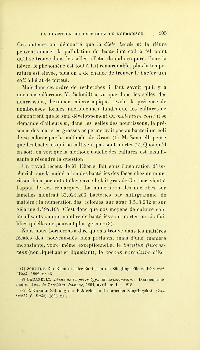 Ces auteurs ont démontré que la diète lactée et la fièvre peuvent amener la pullulation de bacterium coli à tel point qu’il se trouve dans les selles à l’état de culture pure. Pour la fièvre, le phénomène est tout à fait remarquable; plus la tempé- rature est élevée, plus on a de chance de trouver le bacterium coli à l’état de pureté. Mais dans cet ordre de recherches, il faut savoir qu’il y a une cause d’erreur. M. Schmidt a vu que dans les selles des nourrissons, l’examen microscopique révèle la présence de nombreuses formes microbiennes, tandis que les cultures ne démontrent que le seul développement du bacterium coli ; il se demande d’ailleurs si, dans les selles des nourrissons, la pré- sence des matières grasses ne permettrait pas au bacterium coli de se colorer par la méthode de Gram (1). M. Sanarelli pense que les bactéries qui ne cultivent pas sont mortes (2). Quoi qu’il en soit, on voit que la méthode usuelle des cultures est insuffi- sante à résoudre la question. Un travail récent de M. Eberle, fait sous l’inspiration d’Es- cherich,sur la nuhiération des bactéries des fèces chez un nour- risson bien portant et élevé avec le lait gras de Gartner, vient à l’appui de ces remarques. La numération des microbes sur lamelles montrait 33.021.206 bactéries par milligramme de matière ; la numération des colonies sur agar 3.518.232 et sur gélatine 1.494.104. G’est donc que nos moyens de culture sont insuffisants ou que nombre de bactéries sont mortes ou si affai- blies qu’elles ne peuvent plus germer (3). Nous nous bornerons à dire qu’on a trouvé dans les matières fécales des nouveau-nés bien portants, mais d’une manière inconstante, voire même exceptionnelle, le bacillus ftuores- cens (non liquéfiant et liquéfiant), le coccus jDorcelainé d’Es- (1) Schmidt. Zur Kenntniss der Bakterien der Sauglings Faces. Wïen.med. Woch., 1892, n° 45. (2) Sanarelli. Étude de la fièvre typhoïde expérimentale. Deuxième mé- moire. Ann. de l’Institut Pasteur, 1894, avril, n° 4, p. 218. (3) R. Eberle. Zâhlung der Bakterien uud normalen Siiuglingskot. Cen- tralbl. f. Bakt., 1896, n° 1.