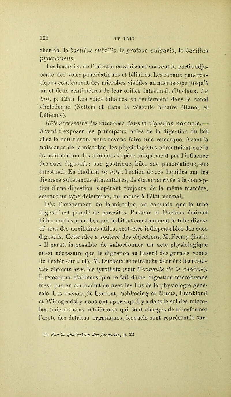 cherich, le bacillus subtilis, le proteus vulgaris, le bacillus pyocyaneus. Les bactéries de l’intestin envahissent souvent la partie adja- cente des voies pancréatiques et biliaires. Lescanaux pancréa- tiques contiennent des microbes visibles au microscope jusqu’à un et deux centimètres de leur orifice intestinal. (Duclaux. Le lait, p. 125.) Les voies biliaires en renferment dans le canal cholédoque (Netter) et dans la vésicule biliaire (Hanot et Létienne). Rôle accessoire clés microbes clans la digestion normale.— Avant d’exposer les principaux actes de la digestion du lait chez le nourrisson, nous devons faire une remarque. Avant la naissance de la microbie, les physiologistes admettaient que la transformation des aliments s’opère uniquement par l'influence des sucs digestifs : suc gastrique, bile, suc pancréatique, suc intestinal. En étudiant in vitro l’action de ces liquides sur les diverses substances alimentaires, ils étaient arrivés à la concep- tion d’une digestion s'opérant toujours de la même manière, suivant un type déterminé, au moins à l’état normal. Dès l’avènement de la microbie, on constata que le tube digestif est peuplé de parasites. Pasteur et Duclaux émirent l’idée quelesmicrobes qui habitent constamment le tube diges- tif sont des auxiliaires utiles, peut-être indispensables des sucs digestifs. Cette idée a soulevé des objections. M. Frémy disait: « Il paraît impossible de subordonner un acte physiologique aussi nécessaire que la digestion au hasard des germes venus de l’extérieur » (1). M. Duclaux se retrancha derrière les résul- tats obtenus avec les tyrothrix (voir Ferments cle la caséine). Il remarqua d’ailleurs que le fait d’une digestion microbienne n’est pas en contradiction avec les lois de la physiologie géné- rale. Les travaux de Laurent, Schlœsing et Muntz, Frankland et Winogradsky nous ont appris qu’il y a dans le sol des micro- bes fmicrococcus nitrificans) qui sont chargés de transformer l’azote des détritus organiques, lesquels sont représentés sur- (1) Sur la génération des ferments, p. 22.
