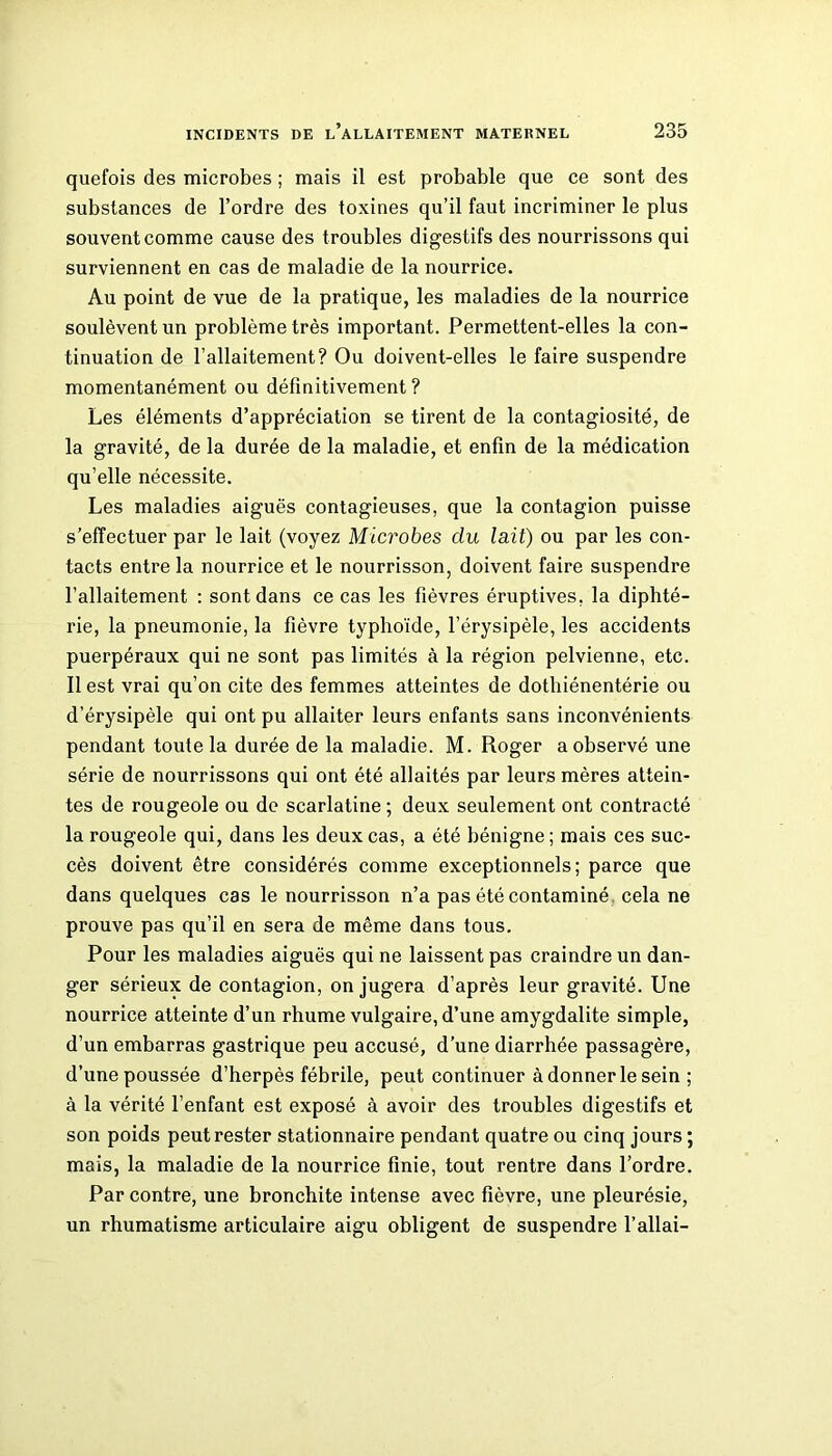 quefois des microbes ; mais il est probable que ce sont des substances de l’ordre des toxines qu’il faut incriminer le plus souvent comme cause des troubles digestifs des nourrissons qui surviennent en cas de maladie de la nourrice. Au point de vue de la pratique, les maladies de la nourrice soulèvent un problème très important. Permettent-elles la con- tinuation de l’allaitement? Ou doivent-elles le faire suspendre momentanément ou définitivement? Les éléments d’appréciation se tirent de la contagiosité, de la gravité, de la durée de la maladie, et enfin de la médication qu’elle nécessite. Les maladies aiguës contagieuses, que la contagion puisse s’effectuer par le lait (voyez Microbes du lait) ou par les con- tacts entre la nourrice et le nourrisson, doivent faire suspendre l’allaitement : sont dans ce cas les fièvres éruptives, la diphté- rie, la pneumonie, la fièvre typhoïde, l’érysipèle, les accidents puerpéraux qui ne sont pas limités à la région pelvienne, etc. Il est vrai qu’on cite des femmes atteintes de dotbiénentérie ou d’érysipèle qui ont pu allaiter leurs enfants sans inconvénients pendant toute la durée de la maladie. M. Roger a observé une série de nourrissons qui ont été allaités par leurs mères attein- tes de rougeole ou de scarlatine ; deux seulement ont contracté la rougeole qui, dans les deux cas, a été bénigne; mais ces suc- cès doivent être considérés comme exceptionnels; parce que dans quelques cas le nourrisson n’a pas été contaminé cela ne prouve pas qu’il en sera de même dans tous. Pour les maladies aiguës qui ne laissent pas craindre un dan- ger sérieux de contagion, on jugera d’après leur gravité. Une nourrice atteinte d’un rhume vulgaire, d’une amygdalite simple, d’un embarras gastrique peu accusé, d’une diarrhée passagère, d’une poussée d’herpès fébrile, peut continuer à donner le sein ; à la vérité l’enfant est exposé à avoir des troubles digestifs et son poids peut rester stationnaire pendant quatre ou cinq jours ; mais, la maladie de la nourrice finie, tout rentre dans l’ordre. Par contre, une bronchite intense avec fièvre, une pleurésie, un rhumatisme articulaire aigu obligent de suspendre l’allai-