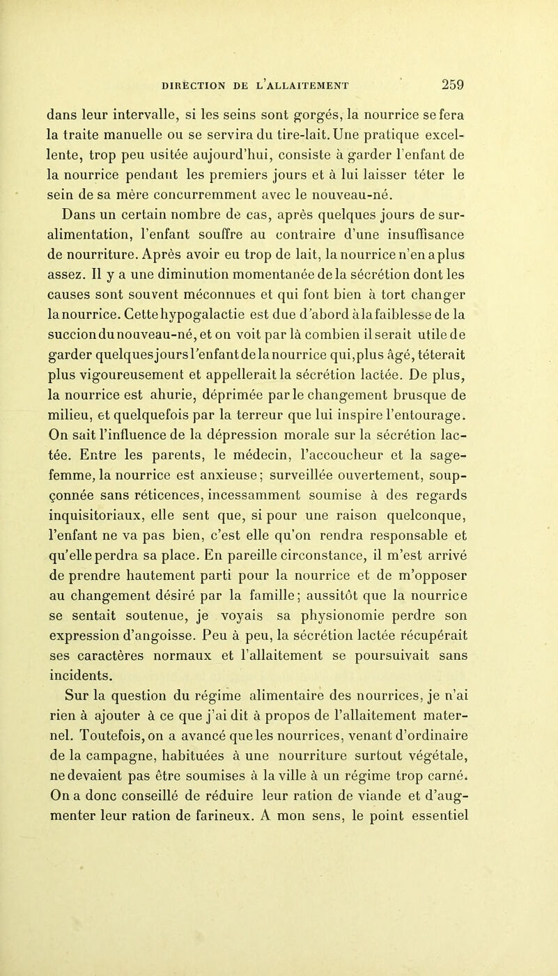 dans leur intervalle, si les seins sont gorgés, la nourrice se fera la traite manuelle ou se servira du tire-lait. Une pratique excel- lente, trop peu usitée aujourd’hui, consiste à garder l’enfant de la nourrice pendant les premiers jours et à lui laisser téter le sein de sa mère concurremment avec le nouveau-né. Dans un certain nombre de cas, après quelques jours de sur- alimentation, l’enfant souffre au contraire d’une insuffisance de nourriture. Après avoir eu trop de lait, la nourrice n’en a plus assez. Il y a une diminution momentanée delà sécrétion dont les causes sont souvent méconnues et qui font bien à tort changer la nourrice. Cette hypogalactie est due d’abord àla faiblesse de la succiondunouveau-né,eton voit par là combien Userait utile de garder quelquesjoursl’enfantdelanourrice qui,plus âgé, téterait plus vigoureusement et appellerait la sécrétion lactée. De plus, la nourrice est ahurie, déprimée parle changement brusque de milieu, et quelquefois par la terreur que lui inspire l’entourage. On sait l’influence de la dépression morale sur la sécrétion lac- tée. Entre les parents, le médecin, l’accoucheur et la sage- femme, la nourrice est anxieuse; surveillée ouvertement, soup- çonnée sans réticences, incessamment soumise à des regards inquisitoriaux, elle sent que, si pour une raison quelconque, l’enfant ne va pas bien, c’est elle qu’on rendra responsable et qu’elle perdra sa place. En pareille circonstance, il m’est arrivé de prendre hautement parti pour la nourrice et de m’opposer au changement désiré par la famille; aussitôt que la nourrice se sentait soutenue, je voyais sa physionomie perdre son expression d’angoisse. Peu à peu, la sécrétion lactée récupérait ses caractères normaux et l’allaitement se poursuivait sans incidents. Sur la question du régime alimentaire des nourrices, je n’ai rien à ajouter à ce que j’ai dit à propos de l’allaitement mater- nel. Toutefois, on a avancé que les nourrices, venant d’ordinaire de la campagne, habituées à une nourriture surtout végétale, ne devaient pas être soumises à la ville à un régime trop carné. On a donc conseillé de réduire leur ration de viande et d’aug- menter leur ration de farineux. A mon sens, le point essentiel