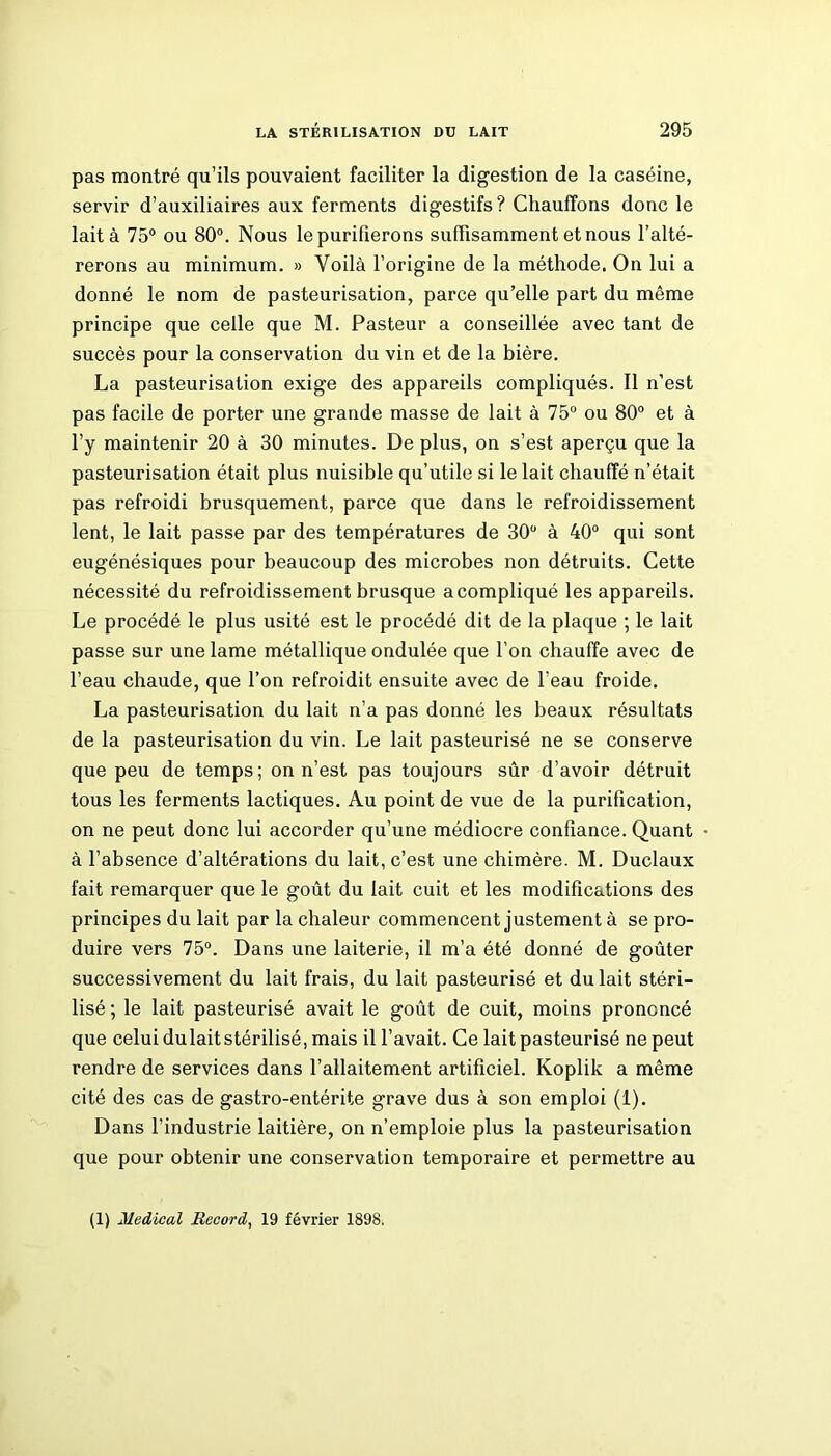 pas montré qu’ils pouvaient faciliter la digestion de la caséine, servir d’auxiliaires aux ferments digestifs? Chauffons donc le lait à 75° ou 80°. Nous le purifierons suffisamment et nous l’alté- rerons au minimum. » Voilà l’origine de la méthode. On lui a donné le nom de pasteurisation, parce qu’elle part du même principe que celle que M. Pasteur a conseillée avec tant de succès pour la conservation du vin et de la bière. La pasteurisation exige des appareils compliqués. Il n’est pas facile de porter une grande masse de lait à 75° ou 80° et à l’y maintenir 20 à 30 minutes. De plus, on s’est aperçu que la pasteurisation était plus nuisible qu’utile si le lait chauffé n’était pas refroidi brusquement, parce que dans le refroidissement lent, le lait passe par des températures de 30° à 40° qui sont eugénésiques pour beaucoup des microbes non détruits. Cette nécessité du refroidissement brusque a compliqué les appareils. Le procédé le plus usité est le procédé dit de la plaque ; le lait passe sur une lame métallique ondulée que l’on chauffe avec de l’eau chaude, que l’on refroidit ensuite avec de l’eau froide. La pasteurisation du lait n’a pas donné les beaux résultats de la pasteurisation du vin. Le lait pasteurisé ne se conserve que peu de temps; on n’est pas toujours sûr d’avoir détruit tous les ferments lactiques. Au point de vue de la purification, on ne peut donc lui accorder qu’une médiocre confiance. Quant à l’absence d’altérations du lait, c’est une chimère. M. Duclaux fait remarquer que le goût du lait cuit et les modifications des principes du lait par la chaleur commencent justement à se pro- duire vers 75°. Dans une laiterie, il m’a été donné de goûter successivement du lait frais, du lait pasteurisé et du lait stéri- lisé ; le lait pasteurisé avait le goût de cuit, moins prononcé que celui dulait stérilisé, mais il l’avait. Ce lait pasteurisé ne peut rendre de services dans l’allaitement artificiel. Koplik a même cité des cas de gastro-entérite grave dus à son emploi (1). Dans l’industrie laitière, on n’emploie plus la pasteurisation que pour obtenir une conservation temporaire et permettre au (1) Medical Record, 19 février 1898.