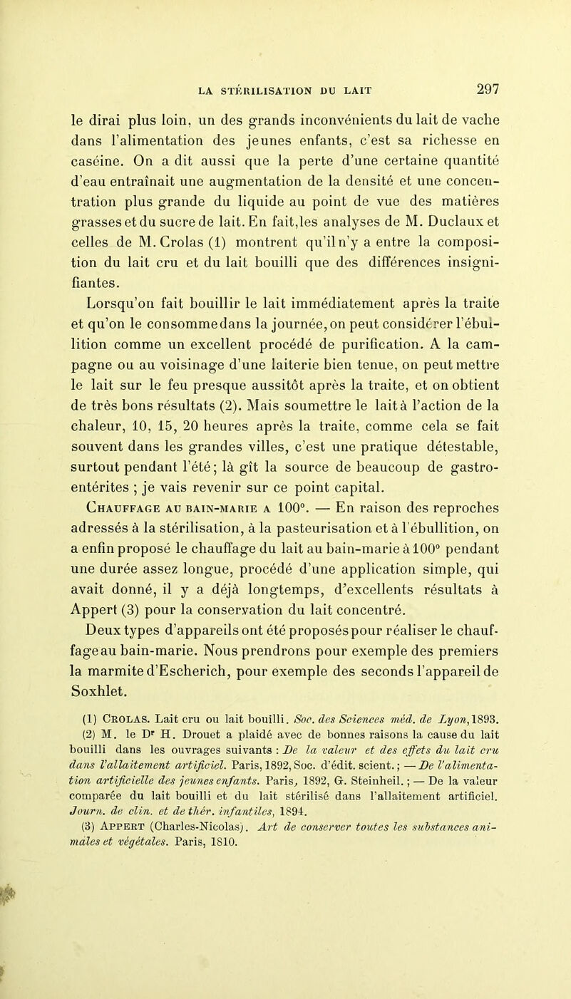 le dirai plus loin, un des grands inconvénients du lait de vache dans l’alimentation des jeunes enfants, c’est sa richesse en caséine. On a dit aussi que la perte d’une certaine quantité d’eau entraînait une augmentation de la densité et une concen- tration plus grande du liquide au point de vue des matières grasses et du sucre de lait. En fait,les analyses de M. Duclauxet celles de M.Crolas(l) montrent qu’il n’y a entre la composi- tion du lait cru et du lait bouilli que des différences insigni- fiantes. Lorsqu’on fait bouillir le lait immédiatement après la traite et qu’on le consomme dans la journée, on peut considérer l’ébui- lition comme un excellent procédé de purification. A la cam- pagne ou au voisinage d’une laiterie bien tenue, on peut mettre le lait sur le feu presque aussitôt après la traite, et on obtient de très bons résultats (2). Mais soumettre le lait à l’action de la chaleur, 10, 15, 20 heures après la traite, comme cela se fait souvent dans les grandes villes, c’est une pratique détestable, surtout pendant l’été ; là gît la source de beaucoup de gastro- entérites ; je vais revenir sur ce point capital. Chauffage au bain-marie a 100°. — En raison des reproches adressés à la stérilisation, à la pasteurisation et à l’ébullition, on a enfin proposé le chauffage du lait au bain-marie à 100° pendant une durée assez longue, procédé d’une application simple, qui avait donné, il y a déjà longtemps, d’excellents résultats à Appert (3) pour la conservation du lait concentré. Deux types d’appareils ont été proposés pour réaliser le chauf- fage au bain-marie. Nous prendrons pour exemple des premiers la marmite d’Escherich, pour exemple des seconds l’appareil de Soxhlet. (1) Crolas. Lait cru ou lait bouilli. Soc. des Sciences méd. de Lyon, 1893. (2) M. le Dr H. Drouet a plaidé avec de bonnes raisons la cause du lait bouilli dans les ouvrages suivants : De la valeur et des effets du lait cru dans l'allaitement artificiel. Paris, 1892, Soc. d’édit, scient. ; —De l’alimenta- tion artificielle des jeunes enfants. Paris, 1892, G. Steinheil. ; — De la valeur comparée du lait bouilli et du lait stérilisé dans l’allaitement artificiel. Journ. de clin, et de thér. infantiles, 1894. (3) Appert (Charles-Nicolas). Art de conserver toutes les substances ani- males et végétales. Paris, 1810.