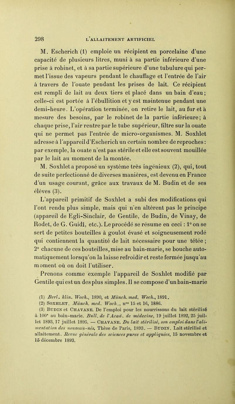 M. Escherich (1) emploie un récipient en porcelaine d’une capacité de plusieurs litres, muni à sa partie inférieure d’une prise à robinet, et à sa partie supérieure d’une tubulure qui per- met l’issue des vapeurs pendant le chauffage et l’entrée de l’air à travers de l’ouate pendant les prises de lait. Ce récipient est rempli de lait au deux tiers et placé dans un bain d’eau; celle-ci est portée à l’ébullition et y est maintenue pendant une demi-heure. L’opération terminée, on retire le lait, au fur et à mesure des besoins, par le robinet de la partie inférieure; à chaque prise, l’air rentre par le tube supérieur, filtre sur la ouate qui ne permet pas l’entrée de micro-organismes. M. Soxhlet adresse à l’appareil d’Escherich un certain nombre de reproches: par exemple, la ouate n’est pas stérile et elle est souvent mouillée par le lait au moment de la montée. M. Soxhlet a proposé un système très ingénieux (2), qui, tout de suite perfectionné de diverses manières, est devenu en France d’un usage courant, grâce aux travaux de M. Budin et de ses élèves (3). L’appareil primitif de Soxhlet a subi des modifications qui l’ont rendu plus simple, mais qui n’en altèrent pas le principe (appareil de Egli-Sinclair, de Gentile, de Budin, de Vinay, de Rodet, de G. Guidi, etc.). Le procédé se résume en ceci : 1° on se sert de petites bouteilles à goulot évasé et soigneusement rodé qui contiennent la quantité de lait nécessaire pour une tétée ; 2° chacune de ces bouteilles, mise au bain-marie, se bouche auto- matiquement lorsqu’on la laisse refroidir et reste fermée jusqu’au moment où on doit l’utiliser. Prenons comme exemple l’appareil de Soxhlet modifié par Gentile qui est un des plus simples.il se compose d’un bain-marie (1) Berl. klin. Woch., 1890, et Müneh.med. Woch., 1891. (2) Soxhlet. iWinch, vied. Woch., nos 15 et 16, 1886. (3) Budin et Chavane. De l’emploi pour les nourrissons du lait stérilisé à 100“ au bain-marie. Bull, de h Acad, de médecine, 19 juillet 1892, 25 juil- let 1893,17 juillet 1895. — Chavane. Du lait stérilisé, son emploi dans Vali- mentation des nouveau-nés. Thèse de Paris, 1893. — Budin. Lait stérilisé et allaitement. Revue générale des sciences pures et appliquées, 15 novembre et 15 décembre 1893.