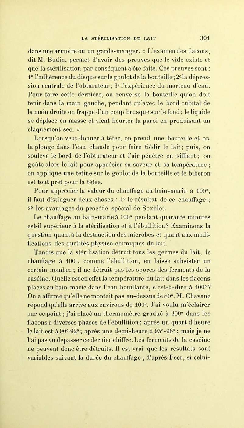 dans une armoire ou un garde-manger. « L’examen des flacons, dit M. Budin, permet d’avoir des preuves que le vide existe et que la stérilisation par conséquent a été faite. Ces preuves sont : 1° l’adhérence du disque surlegoulotde la bouteille;2°la dépres- sion centrale de l’obturateur; 3°l’expérience du marteau d’eau. Pour faire cette dernière, on renverse la bouteille qu’on doit tenir dans la main gauche, pendant qu’avec le bord cubital de la main droite on frappe d’un coup brusque sur le fond ; le liquide se déplace en masse et vient heurter la paroi en produisant un claquement sec. » Lorsqu’on veut donner à téter, on prend une bouteille et on la plonge dans l’eau chaude pour faire tiédir le lait; puis, on soulève le bord de l’obturateur et l’air pénètre en sifflant ; on goûte alors le lait pour apprécier sa saveur et sa température ; on applique une tétine sur le goulot de la bouteille et le biberon est tout prêt pour la tétée. Pour apprécier la valeur du chauffage au bain-marie à 100°, il faut distinguer deux choses : 1° le résultat de ce chauffage ; 2° les avantages du procédé spécial de Soxhlet. Le chauffage au bain-marie à 100° pendant quarante minutes est-il supérieur à la stérilisation et à l’ébullition? Examinons la question quanta la destruction des microbes et quant aux modi- fications des qualités physico-chimiques du lait. Tandis que la stérilisation détruit tous les germes du lait, le chauffage à 100°, comme l’ébullition, en laisse subsister un certain nombre ; il ne détruit pas les spores des ferments de la caséine. Quelle est en effet la température du lait dans les flacons placés au bain-marie dans l'eau bouillante, c’est-à-dire à 100° ? On a affirmé qu’elle ne montait pas au-dessus de 80°. M. Chavane répond qu’elle arrive aux environs de 100°. J’ai voulu m’éclairer sur ce point ; j’ai placé un thermomètre gradué à 200° dans les flacons à diverses phases de l’ébullition ; après un quart d'heure le lait est à 90°-92° ; après une demi-heure à 95°-96° ; mais je ne l’ai pas vu dépasser ce dernier chiffre. Les ferments de la caséine ne peuvent donc être détruits. 11 est vrai que les résultats sont variables suivant la durée du chauffage ; d’après Feer, si celui-