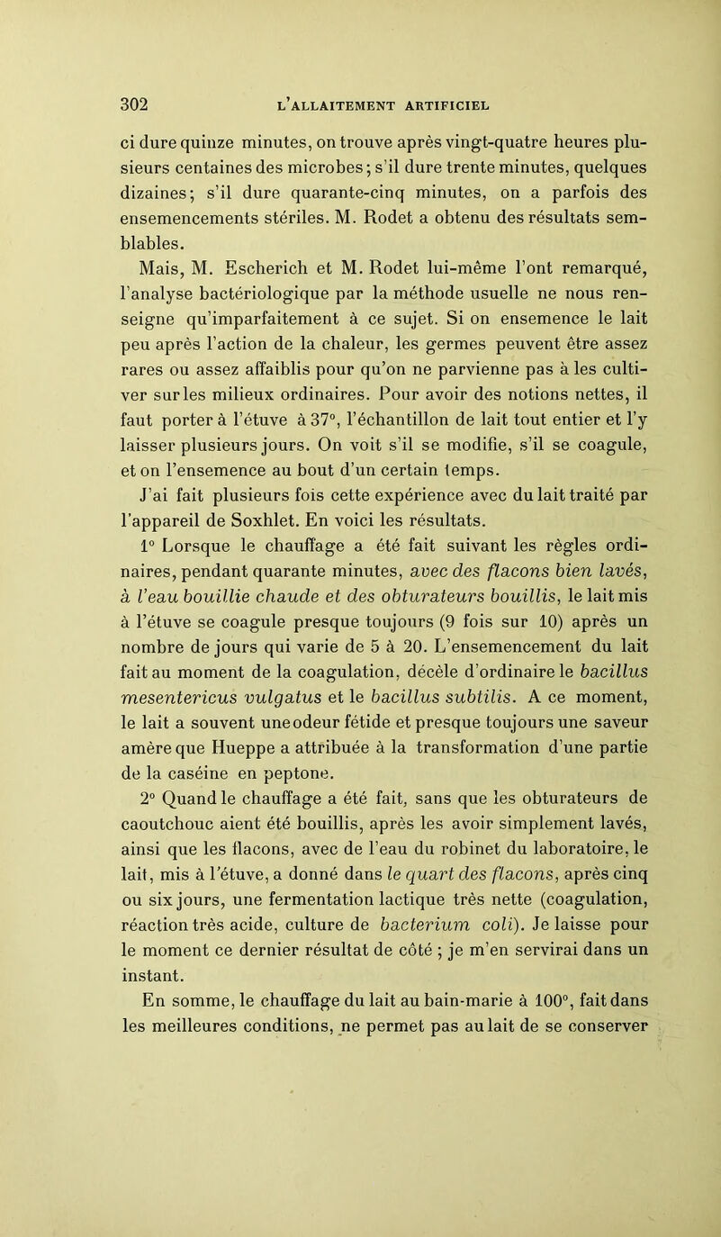 ci dure quinze minutes, on trouve après vingt-quatre heures plu- sieurs centaines des microbes ; s’il dure trente minutes, quelques dizaines; s’il dure quarante-cinq minutes, on a parfois des ensemencements stériles. M. Rodet a obtenu des résultats sem- blables. Mais, M. Escherich et M. Rodet lui-même l’ont remarqué, l’analyse bactériologique par la méthode usuelle ne nous ren- seigne qu’imparfaitement à ce sujet. Si on ensemence le lait peu après l’action de la chaleur, les germes peuvent être assez rares ou assez affaiblis pour qu’on ne parvienne pas à les culti- ver sur les milieux ordinaires. Pour avoir des notions nettes, il faut porter à l’étuve à 37°, l’échantillon de lait tout entier et l’y laisser plusieurs jours. On voit s’il se modifie, s’il se coagule, et on l’ensemence au bout d’un certain temps. J’ai fait plusieurs fois cette expérience avec du lait traité par l’appareil de Soxhlet. En voici les résultats. 1° Lorsque le chauffage a été fait suivant les règles ordi- naires, pendant quarante minutes, avec des flacons bien lavés, à Veau bouillie chaude et des obturateurs bouillis, le lait mis à l’étuve se coagule presque toujours (9 fois sur 10) après un nombre de jours qui varie de 5 à 20. L’ensemencement du lait fait au moment de la coagulation, décèle d’ordinaire le bacillus mesentericus vulgatus et le bacillus subtilis. A ce moment, le lait a souvent une odeur fétide et presque toujours une saveur amère que Hueppe a attribuée à la transformation d’une partie de la caséine en peptone. 2° Quand le chauffage a été fait, sans que les obturateurs de caoutchouc aient été bouillis, après les avoir simplement lavés, ainsi que les flacons, avec de l’eau du robinet du laboratoire, le lait, mis à l’étuve, a donné dans le quart des flacons, après cinq ou six jours, une fermentation lactique très nette (coagulation, réaction très acide, culture de bacterium coli). Je laisse pour le moment ce dernier résultat de côté ; je m’en servirai dans un instant. En somme, le chauffage du lait au bain-marie à 100°, fait dans les meilleures conditions, ne permet pas au lait de se conserver