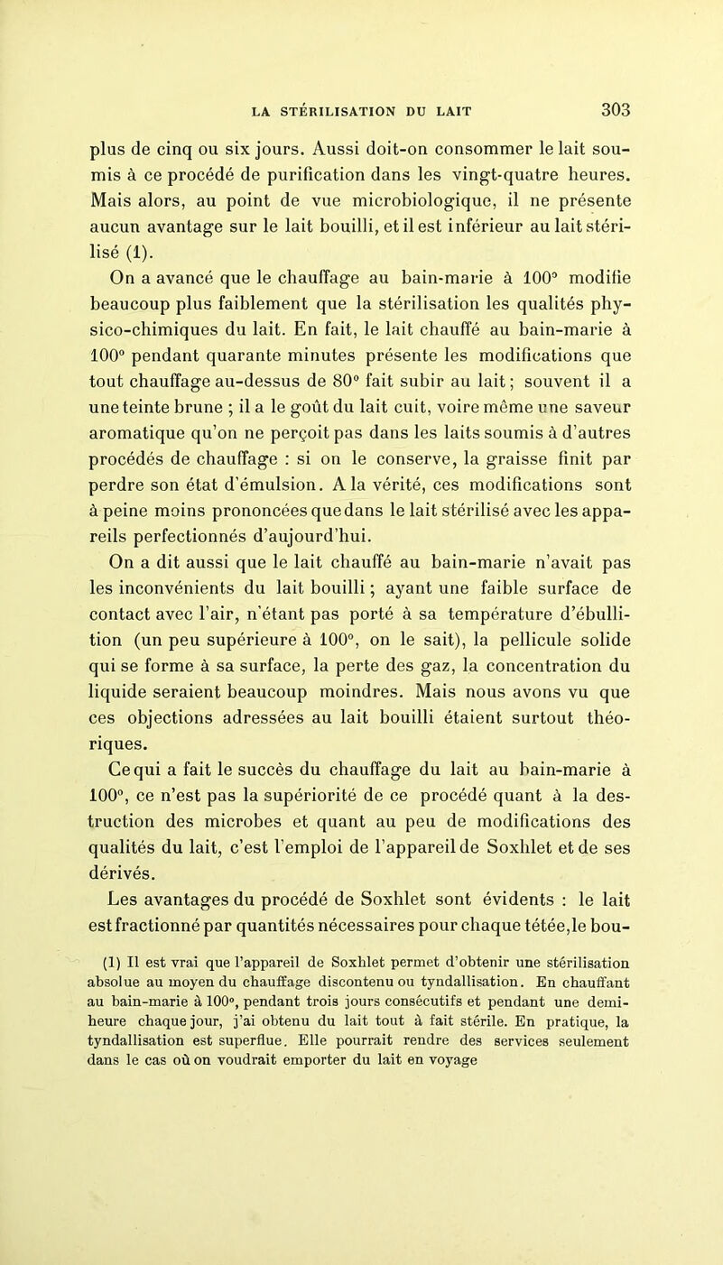 plus de cinq ou six jours. Aussi doit-on consommer le lait sou- mis à ce procédé de purification dans les vingt-quatre heures. Mais alors, au point de vue microbiologique, il ne présente aucun avantage sur le lait bouilli, et il est inférieur au lait stéri- lisé (1). On a avancé que le chauffage au bain-marie à 100° modifie beaucoup plus faiblement que la stérilisation les qualités phy- sico-chimiques du lait. En fait, le lait chauffé au bain-marie à 100° pendant quarante minutes présente les modifications que tout chauffage au-dessus de 80° fait subir au lait ; souvent il a une teinte brune ; il a le goût du lait cuit, voire même une saveur aromatique qu’on ne perçoit pas dans les laits soumis à d’autres procédés de chauffage : si on le conserve, la graisse finit par perdre son état d’émulsion. A la vérité, ces modifications sont à peine moins prononcées que dans le lait stérilisé avec les appa- reils perfectionnés d’aujourd’hui. On a dit aussi que le lait chauffé au bain-marie n’avait pas les inconvénients du lait bouilli ; ayant une faible surface de contact avec l’air, n’étant pas porté à sa température d’ébulli- tion (un peu supérieure à 100°, on le sait), la pellicule solide qui se forme à sa surface, la perte des gaz, la concentration du liquide seraient beaucoup moindres. Mais nous avons vu que ces objections adressées au lait bouilli étaient surtout théo- riques. Ce qui a fait le succès du chauffage du lait au bain-marie à 100°, ce n’est pas la supériorité de ce procédé quant à la des- truction des microbes et quant au peu de modifications des qualités du lait, c’est l’emploi de l’appareil de Soxhlet et de ses dérivés. Les avantages du procédé de Soxhlet sont évidents : le lait est fractionné par quantités nécessaires pour chaque tétée,le bou- (1) Il est vrai que l’appareil de Soxhlet permet d’obtenir une stérilisation absolue au moyen du chauffage discontenu ou tyndallisation. En chauffant au bain-marie à 100°, pendant trois jours consécutifs et pendant une demi- heure chaque jour, j’ai obtenu du lait tout à fait stérile. En pratique, la tyndallisation est superflue. Elle pourrait rendre des services seulement dans le cas où on voudrait emporter du lait en voyage