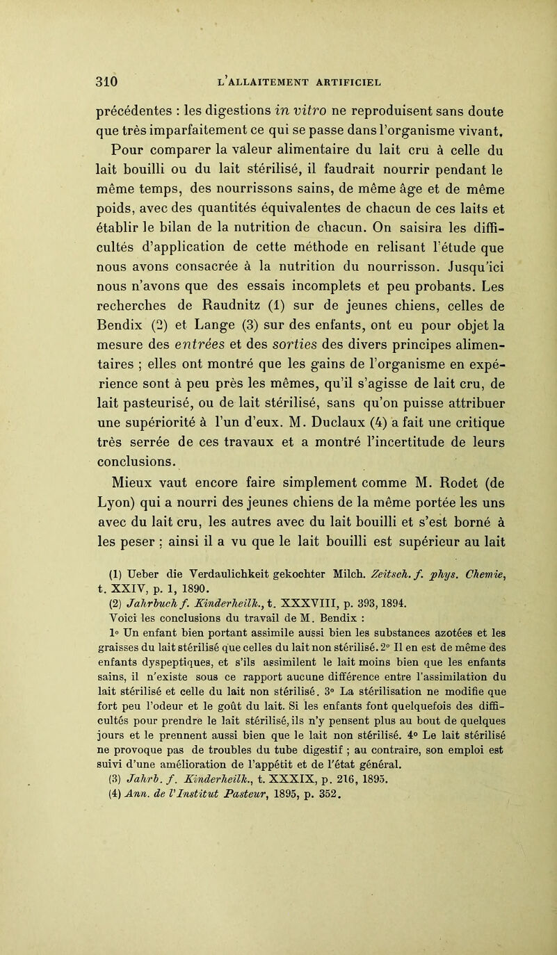 précédentes : les digestions in vitro ne reproduisent sans doute que très imparfaitement ce qui se passe dans l’organisme vivant. Pour comparer la valeur alimentaire du lait cru à celle du lait bouilli ou du lait stérilisé, il faudrait nourrir pendant le même temps, des nourrissons sains, de même âge et de même poids, avec des quantités équivalentes de chacun de ces laits et établir le bilan de la nutrition de chacun. On saisira les diffi- cultés d’application de cette méthode en relisant l’étude que nous avons consacrée à la nutrition du nourrisson. Jusqu’ici nous n’avons que des essais incomplets et peu probants. Les recherches de Raudnitz (1) sur de jeunes chiens, celles de Bendix (2) et Lange (3) sur des enfants, ont eu pour objet la mesure des entrées et des sorties des divers principes alimen- taires ; elles ont montré que les gains de l’organisme en expé- rience sont à peu près les mêmes, qu’il s’agisse de lait cru, de lait pasteurisé, ou de lait stérilisé, sans qu’on puisse attribuer une supériorité à l’un d’eux. M. Duclaux (4) a fait une critique très serrée de ces travaux et a montré l’incertitude de leurs conclusions. Mieux vaut encore faire simplement comme M. Rodet (de Lyon) qui a nourri des jeunes chiens de la même portée les uns avec du lait cru, les autres avec du lait bouilli et s’est borné à les peser ; ainsi il a vu que le lait bouilli est supérieur au lait (1) Ueber die Verdaulichkeit gekochter Milch. Zeitsch. f. j>hys. Chemie, t. XXIV, p. 1, 1890. (2) Jahrbuch f. Kinderlieilk., t. XXXVIII, p. 393,1894. Voici les conclusions du travail deM. Bendix : 1» Un enfant bien portant assimile aussi bien les substances azotées et les graisses du lait stérilisé que celles du lait non stérilisé. 2° Il en est de même des enfants dyspeptiques, et s’ils assimilent le lait moins bien que les enfants sains, il n’existe sous ce rapport aucune différence entre l’assimilation du lait stérilisé et celle du lait non stérilisé. 3° La stérilisation ne modifie que fort peu l’odeur et le goût du lait. Si les enfants font quelquefois des diffi- cultés pour prendre le lait stérilisé, ils n’y pensent plus au bout de quelques jours et le prennent aussi bien que le lait non stérilisé. 4° Le lait stérilisé ne provoque pas de troubles du tube digestif ; au contraire, son emploi est suivi d’une amélioration de l’appétit et de l'état général. (3) Jahrb. f. Xinderheilk., t. XXXIX, p. 216, 1895. (4) Ann. de l'Institut Pasteur, 1895, p. 352.