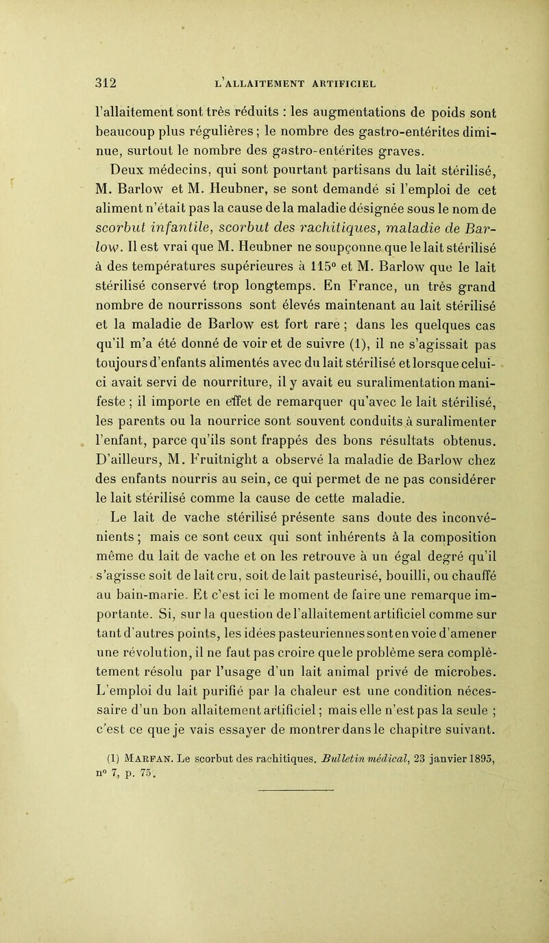 l’allaitement sont très réduits : les augmentations de poids sont beaucoup plus régulières ; le nombre des gastro-entérites dimi- nue, surtout le nombre des gastro-entérites graves. Deux médecins, qui sont pourtant partisans du lait stérilisé, M. Barlow et M. Heubner, se sont demandé si l’emploi de cet aliment n’était pas la cause de la maladie désignée sous le nom de scorbut infantile, scorbut des rachitiques, maladie de Bar- low. Il est vrai que M. Heubner ne soupçonne que le lait stérilisé à des températures supérieures à 115° et M. Barlow que le lait stérilisé conservé trop longtemps. En France, un très grand nombre de nourrissons sont élevés maintenant au lait stérilisé et la maladie de Barlow est fort rare ; dans les quelques cas qu’il m’a été donné de voir et de suivre (1), il ne s’agissait pas toujours d’enfants alimentés avec du lait stérilisé et lorsque celui- ci avait servi de nourriture, il y avait eu suralimentation mani- feste ; il importe en effet de remarquer qu’avec le lait stérilisé, les parents ou la nourrice sont souvent conduits à suralimenter l’enfant, parce qu’ils sont frappés des bons résultats obtenus. D’ailleurs, M. Fruitnight a observé la maladie de Barlow chez des enfants nourris au sein, ce qui permet de ne pas considérer le lait stérilisé comme la cause de cette maladie. Le lait de vache stérilisé présente sans doute des inconvé- nients ; mais ce sont ceux qui sont inhérents à la composition même du lait de vache et on les retrouve à un égal degré qu’il s’agisse soit de lait cru, soit de lait pasteurisé, bouilli, ou chauffé au bain-marie. Et c’est ici le moment de faire une remarque im- portante. Si, sur la question de l’allaitement artificiel comme sur tant d'autres points, les idées pasteuriennes sonten voie d’amener une révolution, il ne faut pas croire quele problème sera complè- tement résolu par l’usage d’un lait animal privé de microbes. L’emploi du lait purifié par la chaleur est une condition néces- saire d’un bon allaitement artificiel ; mais elle n’est pas la seule ; c’est ce que je vais essayer de montrer dans le chapitre suivant. (1) Marfan. Le scorbut des rachitiques. Bulletin médical, 23 janvier 1895, n° 7, p. 75.