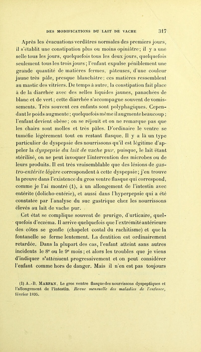 Après les évacuations verdâtres normales des premiers jours, il s’établit une constipation plus ou moins opiniâtre; il y a une selle tous les jours, quelquefois tous les deux jours, quelquefois seulement tous les trois jours ; l’enfant expulse péniblement une grande quantité de matières fermes, pâteuses, d’une couleur jaune très pâle, presque blanchâtre; ces matières ressemblent au mastic des vitriers. De temps à autre, la constipation fait place à de la diarrhée avec des selles liquides jaunes, panachées de blanc et de vert ; cette diarrhée s’accompagne souvent de vomis- sements. Très souvent ces enfants sont polyphagiques. Cepen- dant le poids augmente ; quelquefois môme il augmente beaucoup ; l’enfant devient obèse; on se réjouit et on ne remarque pas que les chairs sont molles et très pâles. D’ordinaire le ventre se tuméfie légèrement tout en restant flasque. 11 y a là un type particulier de dyspepsie des nourrissons qu’il est légitime d’ap- peler la dyspepsie du lait de vache pur, puisque, le lait étant stérilisé, on ne peut invoquer ^intervention des microbes ou de leurs produits. Il est très vraisemblable que des lésions de gas- tro-entérite légère correspondent à cette dyspepsie ; j’en trouve la preuve dans l’existence du gros ventre flasque qui correspond, comme je l’ai montré (1), à un allongement de l’intestin avec entérite (dolicho-entérie), et aussi dans l’hyperpepsie qui a été constatée par l'analyse du suc gastrique chez les nourrissons élevés au lait de vache pur. Cet état se complique souvent de prurigo, d’urticaire, quel- quefois d’eczéma. Il arrive quelquefois que l’extrémité antérieure des côtes se gonfle (chapelet costal du rachitisme) et que la fontanelle se ferme lentement. La dentition est ordinairement retardée. Dans la plupart des cas, l’enfant atteint sans autres incidents le 8e ou le 9e mois ; et alors les troubles que je viens d’indiquer s’atténuent progressivement et on peut considérer l’enfant comme hors de danger. Mais il n’en est pas toujours (1) A.-B. Marfan. Le gros ventre flasque des nourrissons dyspeptiques et l’allongement de l’intestin. Revue mensuelle des maladies de l’enfance, février 1895.