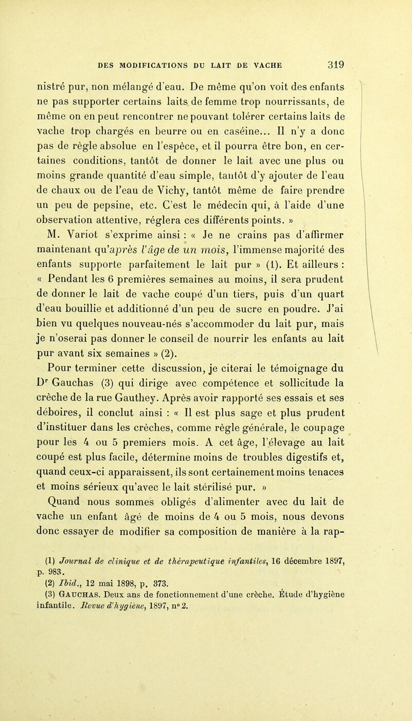 nistré pur, non mélangé d'eau. De même qu’on voit des enfants ne pas supporter certains laits de femme trop nourrissants, de même on en peut rencontrer ne pouvant tolérer certains laits de vache trop chargés en beurre ou en caséine... Il n’y a donc pas de règle absolue en l’espèce, et il pourra être bon, en cer- taines conditions, tantôt de donner le lait avec une plus ou moins grande quantité d’eau simple, tantôt d’y ajouter de l’eau de chaux ou de l’eau de Vichy, tantôt même de faire prendre un peu de pepsine, etc. C’est le médecin qui, à l’aide d’une observation attentive, réglera ces différents points. » M. Variot s’exprime ainsi : « Je ne crains pas d’affirmer maintenant qu’a près l’âge de un mois, l’immense majorité des enfants supporte parfaitement le lait pur » (1). Et ailleurs : « Pendant les 6 premières semaines au moins, il sera prudent de donner le lait de vache coupé d’un tiers, puis d’un quart d’eau bouillie et additionné d’un peu de sucre en poudre. J’ai bien vu quelques nouveau-nés s’accommoder du lait pur, mais je n’oserai pas donner le conseil de nourrir les enfants au lait pur avant six semaines » (2). Pour terminer cette discussion, je citerai le témoignage du Dr Gauchas (3) qui dirige avec compétence et sollicitude la crèche de la rue Gauthey. Après avoir rapporté ses essais et ses déboires, il conclut ainsi : « Il est plus sage et plus prudent d’instituer dans les crèches, comme règle générale, le coupage pour les 4 ou 5 premiers mois. A cet âge, l’élevage au lait coupé est plus facile, détermine moins de troubles digestifs et, quand ceux-ci apparaissent, ils sont certainement moins tenaces et moins sérieux qu’avec le lait stérilisé pur. » Quand nous sommes obligés d’alimenter avec du lait de vache un enfant âgé de moins de 4 ou 5 mois, nous devons donc essayer de modifier sa composition de manière à la rap- (1) Journal de clinique et de thérapeutique infantiles, 16 décembre 1897, p. 983. (2) Ibid., 12 mai 1898, p. 373. (3) Gauchas. Deux ans de fonctionnement d’une crèche. Etude d’hygiène infantile. Revue d’hygiène, 1897, n° 2.