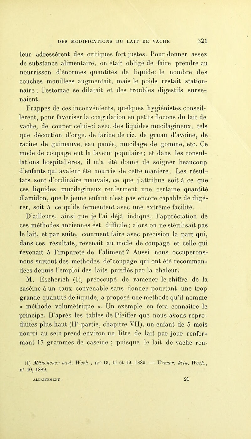 leur adressèrent des critiques fort justes. Pour donner assez de substance alimentaire, on était obligé de faire prendre au nourrisson d’énormes quantités de liquide; le nombre des couches mouillées augmentait, mais le poids restait station- naire ; l’estomac se dilatait et des troubles digestifs surve- naient. Frappés de ces inconvénients, quelques hygiénistes conseil- lèrent, pour favoriser la coagulation en petits flocons du lait de vache, de couper celui-ci avec des liquides mucilagineux, tels que décoction d’orge, de farine de riz, de gruau d’avoine, de racine de guimauve, eau panée, mucilage de gomme, etc. Ce mode de coupage eut la faveur populaire; et dans les consul- tations hospitalières, il m’a été donné de soigner beaucoup d’enfants qui avaient été nourris de cette manière. Les résul- tats sont d’ordinaire mauvais, ce que j’attribue soit à ce que ces liquides mucilagineux renferment une certaine quantité d’amidon, que le jeune enfant n’est pas encore capable de digé- rer, soit à ce qu’ils fermentent avec une extrême facilité. D’ailleurs, ainsi que je l’ai déjà indiqué, l’appréciation de ces méthodes anciennes est difficile ; alors on ne stérilisait pas le lait, et par suite, comment faire avec précision la part qui, dans ces résultats, revenait au mode de coupage et celle qui revenait à l’impureté de l’aliment ? Aussi nous occuperons- nous surtout des méthodes de'coupage qui ont été recomman- dées depuis l’emploi des laits purifiés par la chaleur. M. Escherich (1), préoccupé de ramener le chiffre de la caséine à un taux convenable sans donner pourtant une trop grande quantité de liquide, a proposé une méthode qu’il nomme « méthode volumétrique ». Un exemple en fera connaître le principe. D’après les tables de Pfeiffer que nous avons repro- duites plus haut (IIe partie, chapitre VII), un enfant de 5 mois nourri au sein prend environ un litre de lait par jour renfer- mant 17 grammes de caséine ; puisque le lait de vache ren- (1) Münchener mecl. Woch., noS 13, Il et 19, 1889. — Wiener, klin. Woch n 40, 1889. ALLAITEMENT. 21