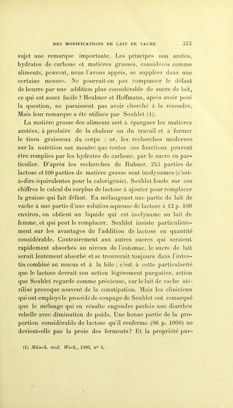 sujet une remarque importante. Les principes non azotés, hydrates de carbone et matières grasses, considérés comme aliments, peuvent, nous l’avons appris, se suppléer dans une certaine mesure. Ne pourrait-on pas compenser le défaut de beurre par une addition plus considérable de sucre de lait, ce qui est assez facile ? Heubner et Hoffmann, après avoir posé la question, ne paraissent pas avoir cherché à la résoudre. Mais leur remarque a été utilisée par Soxhlet (i). La matière grasse des aliments sert à épargner les matières azotées, à produire de la chaleur ou du travail et à former le tissu graisseux du corps : or, les recherches modernes sur la nutrition ont montré que toutes ces fonctions peuvent être remplies par les hydrates de carbone, par le sucre en par- ticulier. D’après les recherches de Rubner, 243 parties de lactose et 100 parties de matière grasse sont isodynames (c’est- à-dire équivalentes pour la calorigénie). Soxhlet fonde sur ces chiffres le calcul du surplus de lactose à ajouter pour remplacer la graisse qui fait défaut. En mélangeant une partie de lait de vache à une partie d’une solution aqueuse de lactose à 12 p. 100 environ, on obtient un liquide qui est isodyname au lait de femme, et qui peut le remplacer. Soxhlet insiste particulière- ment sur les avantages de l’addition de lactose en quantité considérable. Contrairement aux autres sucres qui seraient rapidement absorbés au niveau de l’estomac, le sucre de lait serait lentement absorbé et se trouverait toujours dans l’intes- tin combiné au mucus et à la hile ; c’est à cette particularité que le lactose devrait son action légèrement purgative, action que Soxhlet regarde comme précieuse, car le lait de vache sté- rilisé provoque souvent de la constipation. Mais les cliniciens qui ont employé le procédé de coupage de Soxhlet ont remarqué que le mélange qui en résulte engendre parfois une diarrhée rebelle avec diminution de poids. Une bonne partie de la pro- portion considérable de lactose qu’il renferme (96 p. 1000) ne devient-elle pas la proie des ferments? Et la propriété pur- (1) Münch. med. Wocli., 1893, n° 4.