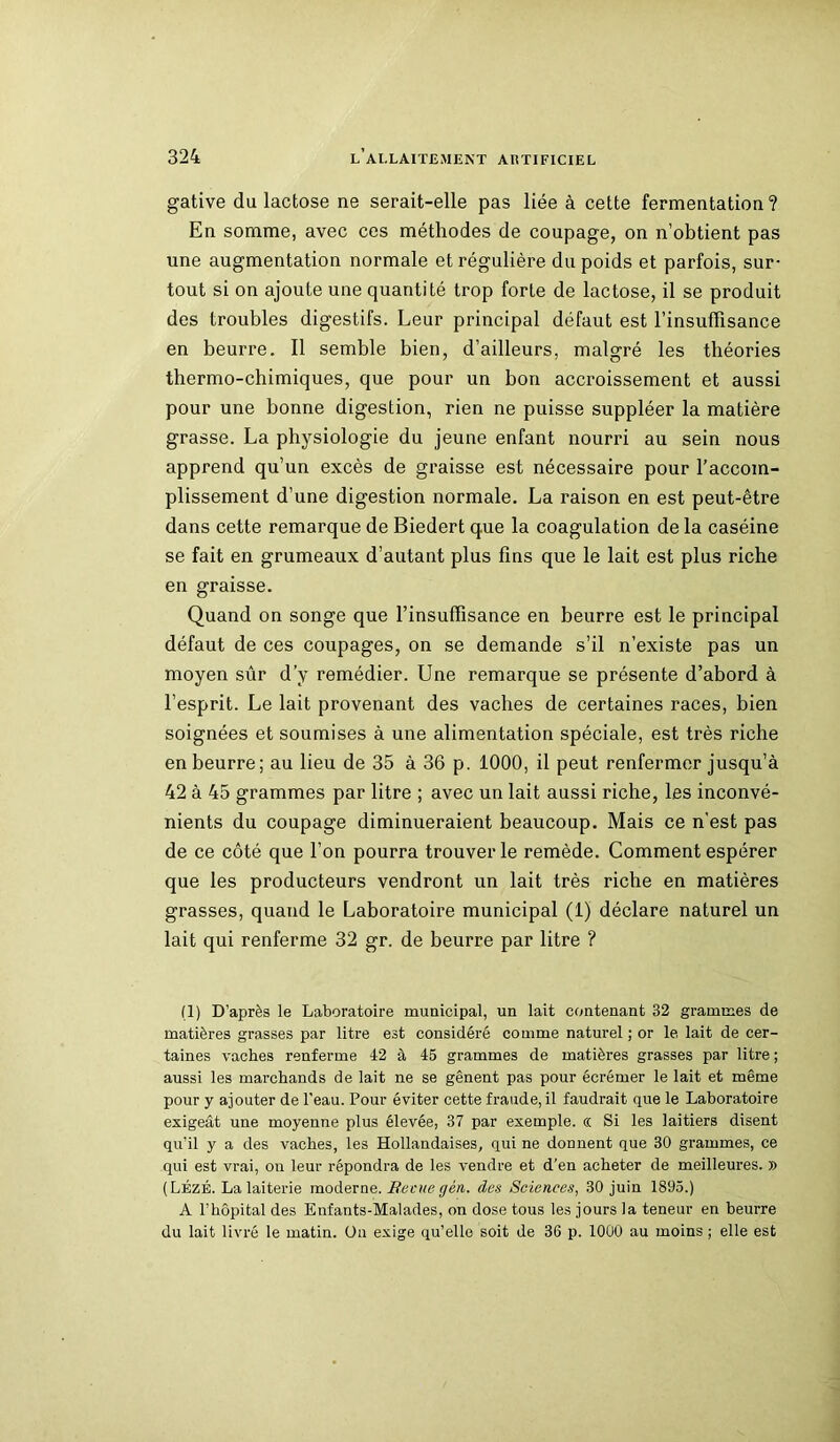 gative du lactose ne serait-elle pas liée à cette fermentation? En somme, avec ces méthodes de coupage, on n’obtient pas une augmentation normale et régulière du poids et parfois, sur- tout si on ajoute une quantité trop forte de lactose, il se produit des troubles digestifs. Leur principal défaut est l’insuffisance en beurre. Il semble bien, d’ailleurs, malgré les théories thermo-chimiques, que pour un bon accroissement et aussi pour une bonne digestion, rien ne puisse suppléer la matière grasse. La physiologie du jeune enfant nourri au sein nous apprend qu’un excès de graisse est nécessaire pour l’accom- plissement d’une digestion normale. La raison en est peut-être dans cette remarque de Biedert que la coagulation delà caséine se fait en grumeaux d’autant plus fins que le lait est plus riche en graisse. Quand on songe que l’insuffisance en beurre est le principal défaut de ces coupages, on se demande s’il n’existe pas un moyen sûr d’y remédier. Une remarque se présente d’abord à l’esprit. Le lait provenant des vaches de certaines races, bien soignées et soumises à une alimentation spéciale, est très riche en beurre; au lieu de 35 à 36 p. 1000, il peut renfermer jusqu’à 42 à 45 grammes par litre ; avec un lait aussi riche, les inconvé- nients du coupage diminueraient beaucoup. Mais ce n’est pas de ce côté que l’on pourra trouver le remède. Comment espérer que les producteurs vendront un lait très riche en matières grasses, quand le Laboratoire municipal (1) déclare naturel un lait qui renferme 32 gr. de beurre par litre ? (1) D’après le Laboratoire municipal, un lait contenant 32 grammes de matières grasses par litre est considéré comme naturel ; or le lait de cer- taines vaches renferme 42 à 45 grammes de matières grasses par litre ; aussi les marchands de lait ne se gênent pas pour écrémer le lait et même pour y ajouter de l'eau. Pour éviter cette fraude, il faudrait que le Laboratoire exigeât une moyenne plus élevée, 37 par exemple. « Si les laitiers disent qu’il y a des vaches, les Hollandaises, qui ne donnent que 30 grammes, ce qui est vrai, on leur répondra de les vendre et d’en acheter de meilleures. » (Lézé. La laiterie moderne. Becuegèn. des Sciences, 30 juin 1895.) A l’hôpital des Enfants-Malades, on dose tous les jours la teneur en beurre du lait livré le matin. On exige qu’elle soit de 36 p. 1000 au moins ; elle est