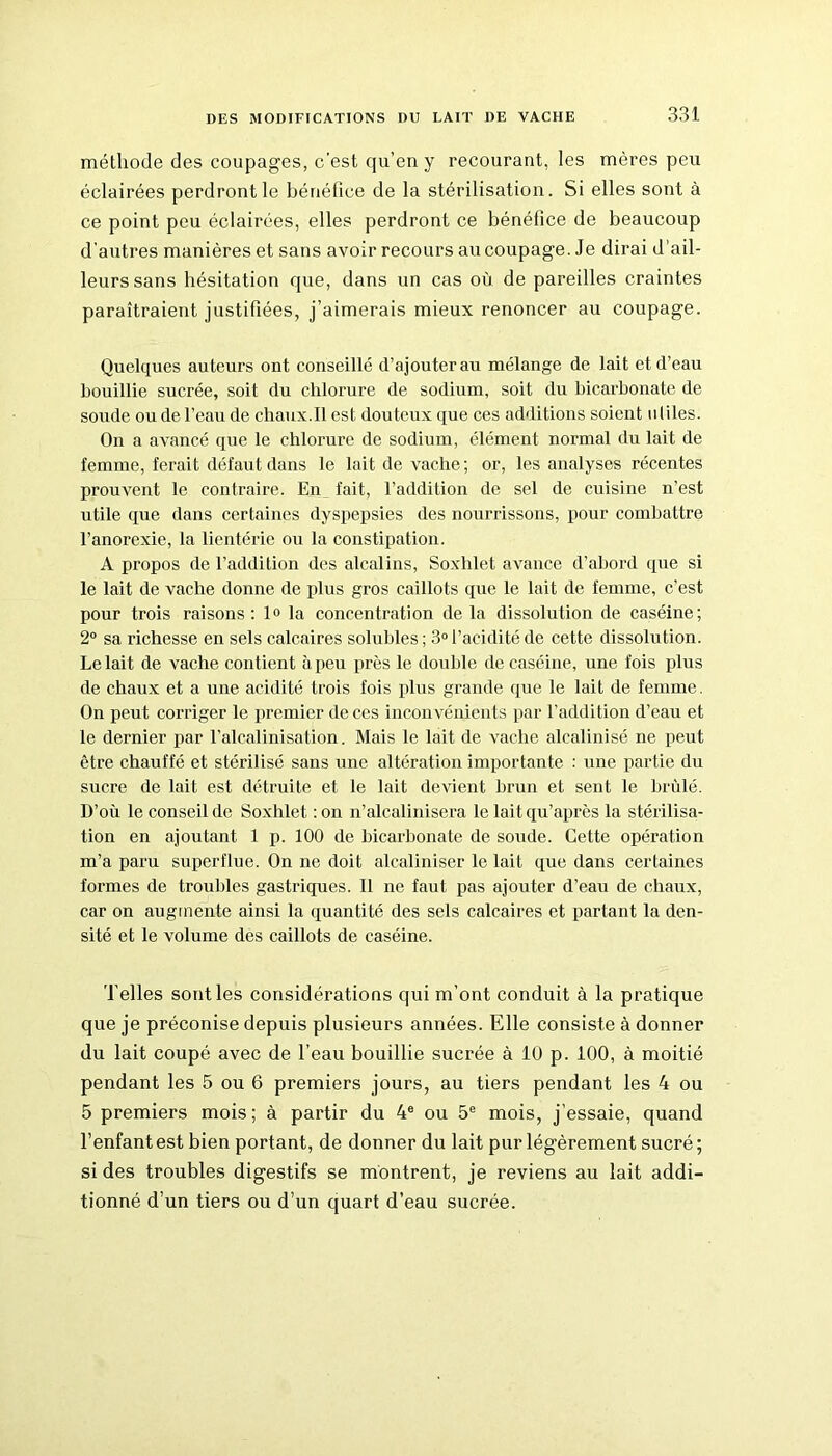 méthode des coupages, c’est qu’en y recourant, les mères peu éclairées perdront le bénéfice de la stérilisation. Si elles sont à ce point peu éclairées, elles perdront ce bénéfice de beaucoup d'autres manières et sans avoir recours au coupage. Je dirai d’ail- leurs sans hésitation que, dans un cas où de pareilles craintes paraîtraient justifiées, j’aimerais mieux renoncer au coupage. Quelques auteurs ont conseillé d’ajouter au mélange de lait et d’eau bouillie sucrée, soit du chlorure de sodium, soit du bicarbonate de soude ou de l’eau de chaux.Il est douteux que ces additions soient utiles. On a avancé que le chlorure de sodium, élément normal du lait de femme, ferait défaut dans le lait de vache ; or, les analyses récentes prouvent le contraire. En fait, l’addition de sel de cuisine n’est utile que dans certaines dyspepsies des nourrissons, pour combattre l’anorexie, la lientéric ou la constipation. A propos de l’addition des alcalins, Soxhlet avance d’abord que si le lait de vache donne de plus gros caillots que le lait de femme, c’est pour trois raisons: lo la concentration de la dissolution de caséine; 2° sa richesse en sels calcaires solubles ; 3° l’acidité de cette dissolution. Le lait de vache contient à peu près le double de caséine, une fois plus de chaux et a une acidité trois fois plus grande que le lait de femme. On peut corriger le premier de ces inconvénients par l’addition d’eau et le dernier par l’alcalinisation. Mais le lait de vache alcalinisé ne peut être chauffé et stérilisé sans une altération importante : une partie du sucre de lait est détruite et le lait devient brun et sent le brûlé. D’où le conseil de Soxhlet : on n’alcalinisera le lait qu’après la stérilisa- tion en ajoutant 1 p. 100 de bicarbonate de soude. Cette opération m’a paru superflue. On ne doit alcaliniser le lait que dans certaines formes de troubles gastriques. Il ne faut pas ajouter d’eau de chaux, car on augmente ainsi la quantité des sels calcaires et partant la den- sité et le volume des caillots de caséine. Telles sont les considérations qui m’ont conduit à la pratique que je préconise depuis plusieurs années. Elle consiste à donner du lait coupé avec de l’eau bouillie sucrée à 10 p. 100, à moitié pendant les 5 ou 6 premiers jours, au tiers pendant les 4 ou 5 premiers mois; à partir du 4e ou 5e mois, j’essaie, quand l’enfant est bien portant, de donner du lait pur légèrement sucré; si des troubles digestifs se montrent, je reviens au lait addi- tionné d’un tiers ou d’un quart d’eau sucrée.