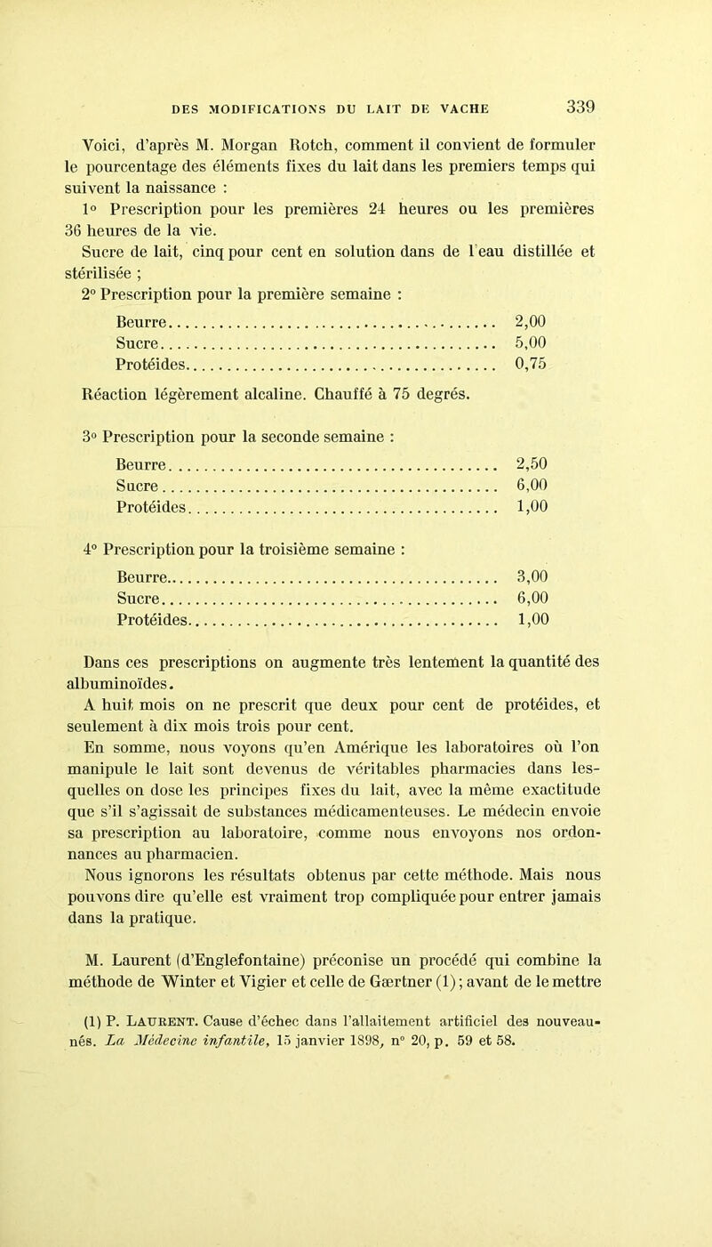 Voici, d’après M. Morgan Rotch, comment il convient de formuler le pourcentage des éléments fixes du lait dans les premiers temps qui suivent la naissance : 1° Prescription pour les premières 24 heures ou les premières 36 heures de la vie. Sucre de lait, cinq pour cent en solution dans de 1 eau distillée et stérilisée ; 2° Prescription pour la première semaine : Beurre 2,00 Sucre 5,00 Protéides 0,75 Réaction légèrement alcaline. Chauffé à 75 degrés. 3° Prescription pour la seconde semaine : Beurre 2,50 Sucre 6,00 Protéides 1,00 4° Prescription pour la troisième semaine : Beurre 3,00 Sucre 6,00 Protéides 1,00 Dans ces prescriptions on augmente très lentement la quantité des albuminoïdes. A huit mois on ne prescrit que deux pour cent de protéides, et seulement à dix mois trois pour cent. En somme, nous voyons qu’en Amérique les laboratoires où l’on manipule le lait sont devenus de véritables pharmacies dans les- quelles on dose les principes fixes du lait, avec la même exactitude que s’il s’agissait de substances médicamenteuses. Le médecin envoie sa prescription au laboratoire, comme nous envoyons nos ordon- nances au pharmacien. Nous ignorons les résultats obtenus par cette méthode. Mais nous pouvons dire qu’elle est vraiment trop compliquée pour entrer jamais dans la pratique. M. Laurent (d’Englefontaine) préconise un procédé qui combine la méthode de Winter et Vigier et celle de Gærtner (1) ; avant de le mettre (1) P. Laurent. Cause d’échec dans l'allaitement artificiel des nouveau- nés. La Médecine infantile, 15 janvier 1898, n° 20, p. 59 et 58.