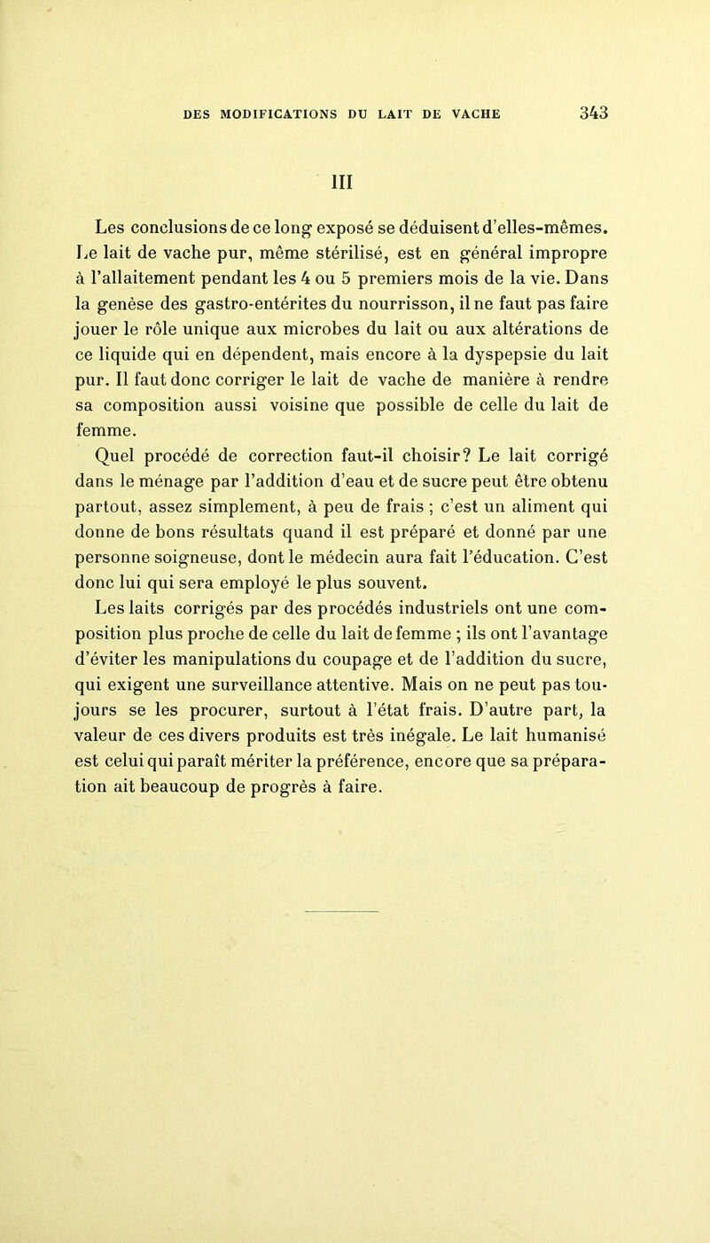 III Les conclusions de ce long exposé se déduisent d’elles-mêmes. Le lait de vache pur, même stérilisé, est en général impropre à l’allaitement pendant les 4 ou 5 premiers mois de la vie. Dans la genèse des gastro-entérites du nourrisson, il ne faut pas faire jouer le rôle unique aux microbes du lait ou aux altérations de ce liquide qui en dépendent, mais encore à la dyspepsie du lait pur. Il faut donc corriger le lait de vache de manière à rendre sa composition aussi voisine que possible de celle du lait de femme. Quel procédé de correction faut-il choisir? Le lait corrigé dans le ménage par l’addition d’eau et de sucre peut être obtenu partout, assez simplement, à peu de frais ; c’est un aliment qui donne de bons résultats quand il est préparé et donné par une personne soigneuse, dont le médecin aura fait l’éducation. C’est donc lui qui sera employé le plus souvent. Les laits corrigés par des procédés industriels ont une com- position plus proche de celle du lait de femme ; ils ont l’avantage d’éviter les manipulations du coupage et de l’addition du sucre, qui exigent une surveillance attentive. Mais on ne peut pas tou- jours se les procurer, surtout à l’état frais. D’autre part, la valeur de ces divers produits est très inégale. Le lait humanisé est celui qui paraît mériter la préférence, encore que sa prépara- tion ait beaucoup de progrès à faire.