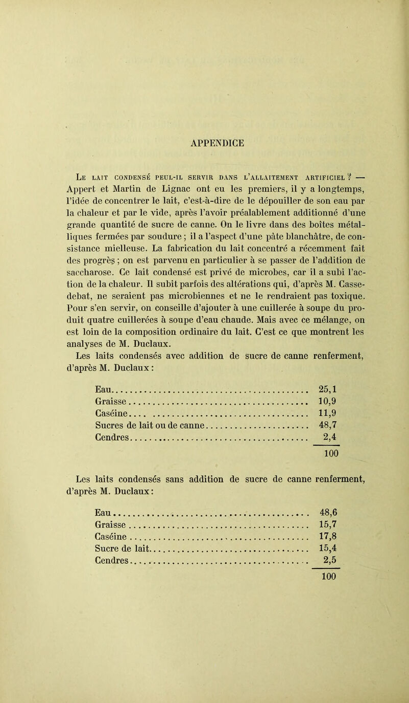 APPENDICE Le lait condensé peul-il servir dans l’allaitement artificiel ? — Appert et Martin de Lignac ont eu les premiers, il y a longtemps, l’idée de concentrer le lait, c’est-à-dire de le dépouiller de son eau par la chaleur et par le vide, après l’avoir préalablement additionné d’une grande quantité de sucre de canne. On le livre dans des boîtes métal- liques fermées par soudure ; il a l’aspect d’une pâte blanchâtre, de con- sistance mielleuse. La fabrication du lait concentré a récemment fait des progrès ; on est parvenu en particulier à se passer de l’addition de saccharose. Ce lait condensé est privé de microbes, car il a subi l’ac- tion de la chaleur. Il subit parfois des altérations qui, d’après M. Casse- debat, ne seraient pas microbiennes et ne le rendraient pas toxique. Pour s’en servir, on conseille d’ajouter à une cuillerée à soupe du pro- duit quatre cuillerées à soupe d’eau chaude. Mais avec ce mélange, on est loin de la composition ordinaire du lait. C’est ce que montrent les analyses de M. Duclaux. Les laits condensés avec addition de sucre de canne renferment, d’après M. Duclaux : Eau 25,1 Graisse 10,9 Caséine 11,9 Sucres de lait ou de canne 48,7 Cendres 2,4 100 Les laits condensés sans addition de sucre de canne renferment, d’après M. Duclaux: Eau 48,6 Graisse 15,7 Caséine 17,8 Sucre de lait 15,4 Cendres 2,5 100