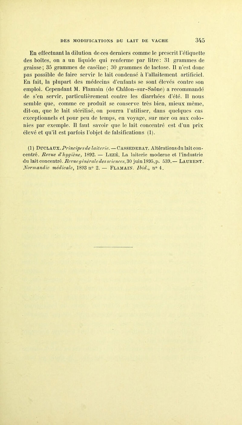 En effectuant la dilution de ces derniers comme le prescrit l’étiquette des boîtes, on a un liquide qui renferme par litre : 31 grammes de graisse ; 35 grammes de caséine ; 30 grammes de lactose. Il n’est donc pas possible de faire servir le lait condensé à l’allaitement artificiel. En fait, la plupart des médecins d’enfants se sont élevés contre son emploi. Cependant M. Flamain (de Chalon-sur-Saône) a recommandé de s’en servir, particulièrement contre les diarrhées d’été. Il nous semble que, comme ce produit se conserve très bien, mieux même, dit-on, que le lait stérilisé, on pourra l’utiliser, dans quelques cas exceptionnels et pour peu do temps, en voyage, sur mer ou aux colo- nies par exemple. Il faut savoir que le lait concentré est d’un prix élevé et qu’il est parfois l’objet de falsifications (1). (1) Duclaux. Principes de laiterie. — Cassedebat. Altérations du lait con- centré. Revue d’hygiène, 1892. — Lezé. La laiterie moderne et l’industrie du lait concentré. Revue générale des sciences,30 juin 1895, p. 539. — Laukent. Normandie médicale, 1893 n° 2. — Flamain. Ibid., n° 4.