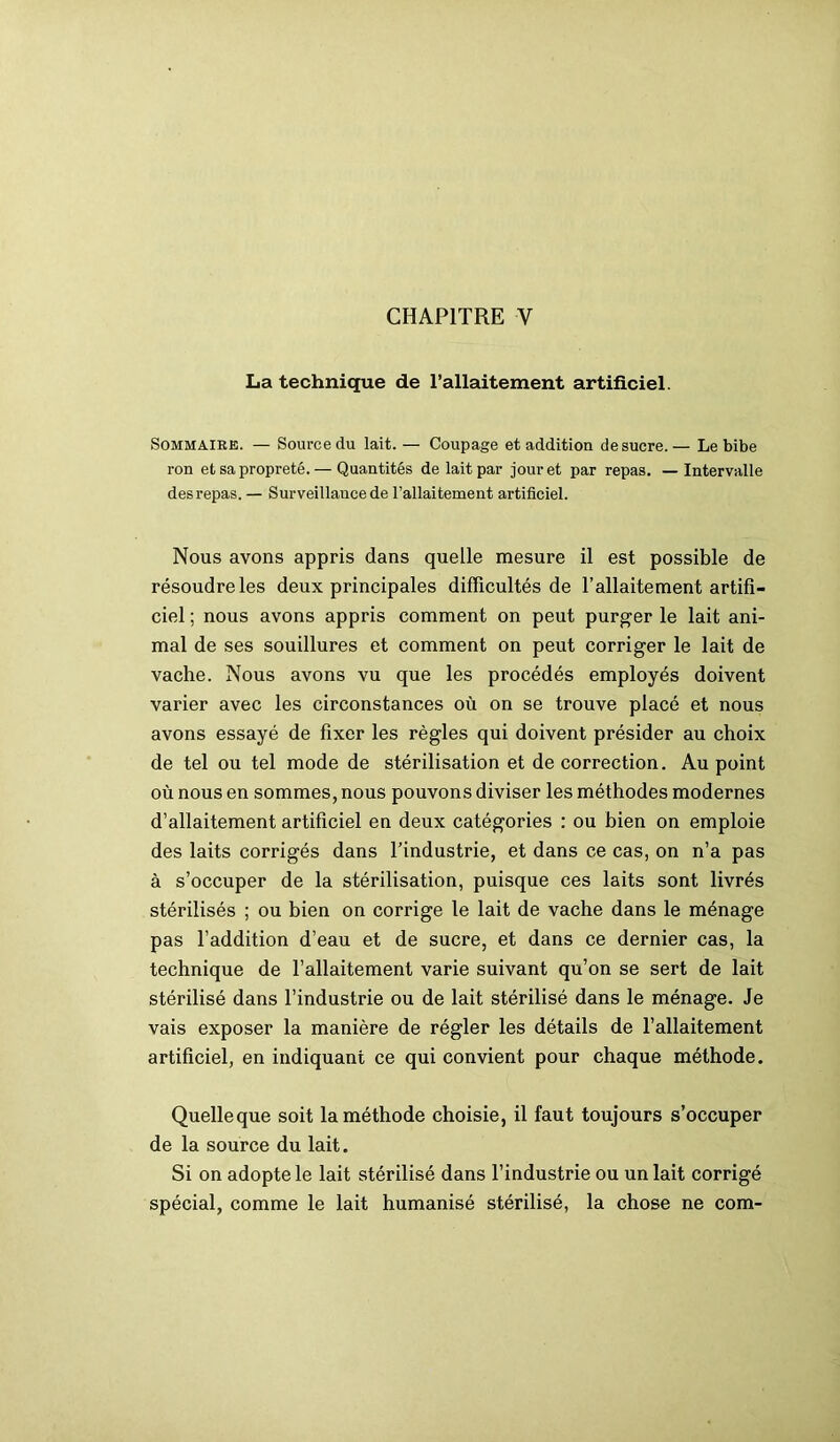 CHAPITRE Y La technique de l’allaitement artificiel. Sommaire. — Source du lait. — Coupage et addition de sucre.— Le bibe ron et sa propreté. — Quantités de lait par jour et par repas. — Intervalle des repas. — Surveillance de l’allaitement artificiel. Nous avons appris dans quelle mesure il est possible de résoudre les deux principales difficultés de l’allaitement artifi- ciel ; nous avons appris comment on peut purger le lait ani- mal de ses souillures et comment on peut corriger le lait de vache. Nous avons vu que les procédés employés doivent varier avec les circonstances où on se trouve placé et nous avons essayé de fixer les règles qui doivent présider au choix de tel ou tel mode de stérilisation et de correction. Au point où nous en sommes, nous pouvons diviser les méthodes modernes d’allaitement artificiel en deux catégories : ou bien on emploie des laits corrigés dans l’industrie, et dans ce cas, on n’a pas à s’occuper de la stérilisation, puisque ces laits sont livrés stérilisés ; ou bien on corrige le lait de vache dans le ménage pas l’addition d’eau et de sucre, et dans ce dernier cas, la technique de l’allaitement varie suivant qu’on se sert de lait stérilisé dans l’industrie ou de lait stérilisé dans le ménage. Je vais exposer la manière de régler les détails de l’allaitement artificiel, en indiquant ce qui convient pour chaque méthode. Quelleque soit la méthode choisie, il faut toujours s’occuper de la source du lait. Si on adopte le lait stérilisé dans l’industrie ou un lait corrigé spécial, comme le lait humanisé stérilisé, la chose ne com-