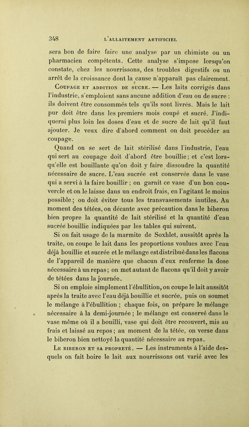 sera bon de faire faire une analyse par un chimiste ou un pharmacien compétents. Cette analyse s’impose lorsqu’on constate, chez les nourrissons, des troubles digestifs ou un arrêt de la croissance dont la cause n’apparaît pas clairement. Coupage et addition de sucre. — Les laits corrigés dans l’industrie, s’emploient sans aucune addition d’eau ou de sucre : ils doivent être consommés tels qu’ils sont livrés. Mais le lait pur doit être dans les premiers mois coupé et sucré. J’indi- querai plus loin les doses d’eau et de sucre de lait qu’il faut ajouter. Je veux dire d’abord comment on doit procéder au coupage. Quand on se sert de lait stérilisé dans l’industrie, l’eau qui sert au coupage doit d’abord être bouillie ; et c’est lors- qu’elle est bouillante qu’on doit y faire dissoudre la quantité nécessaire de sucre. L’eau sucrée est conservée dans le vase qui a servi à la faire bouillir ; on garnit ce vase d’un bon cou- vercle et on le laisse dans un endroit frais, en l’agitant le moins possible ; on doit éviter tous les transvasements inutiles. Au moment des tétées, on décante avec précaution dans le biberon bien propre la quantité de lait stérilisé et la quantité d’eau sucrée bouillie indiquées par les tables qui suivent. Si on fait usage de la marmite de Soxhlet, aussitôt après la traite, on coupe le lait dans les proportions voulues avec l’eau déjà bouillie et sucrée et le mélange est distribué dans les flacons de l’appareil de manière que chacun d’eux renferme la dose nécessaire à un repas; on met autant de flacons qu’il doit y avoir de tétées dans la journée. Si on emploie simplement l’ébullition, on coupe le lait aussitôt après la traite avec l’eau déjà bouillie et sucrée, puis on soumet le mélange à l’ébullition ; chaque fois, on prépare le mélange nécessaire à la demi-journée ; le mélange est conservé dans le vase même où il a bouilli, vase qui doit être recouvert, mis au frais et laissé au repos ; au moment de la tétée, on verse dans le biberon bien nettoyé la quantité nécessaire au repas. Le biberon et sa propreté. — Les instruments à l’aide des- quels on fait boire le lait aux nourrissons ont varié avec les