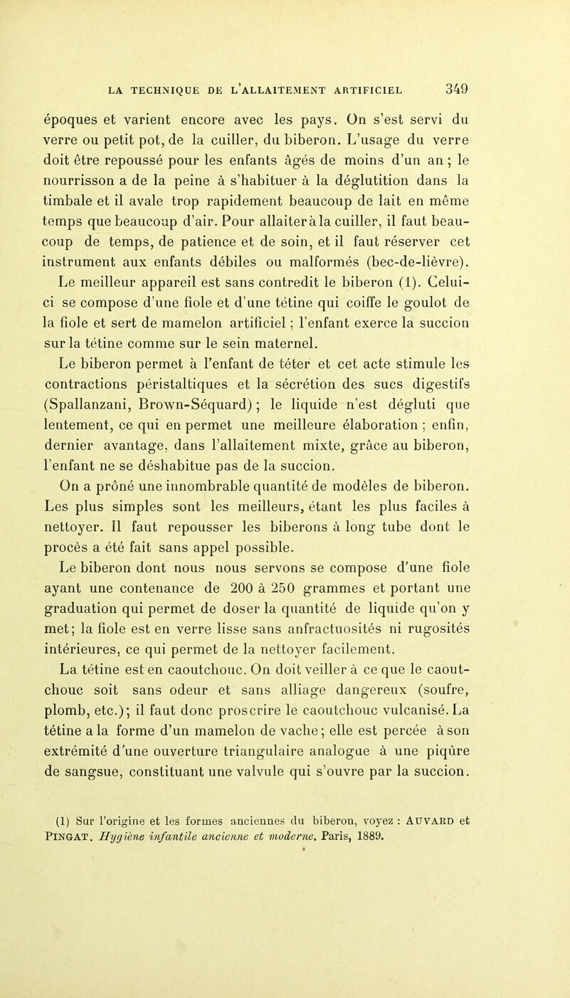 époques et varient encore avec les pays. On s’est servi du verre ou petit pot, de la cuiller, du biberon. L’usage du verre doit être repoussé pour les enfants âgés de moins d’un an ; le nourrisson a de la peine à s’habituer à la déglutition dans la timbale et il avale trop rapidement beaucoup de lait en même temps que beaucoup d’air. Pour allaiter à la cuiller, il faut beau- coup de temps, de patience et de soin, et il faut réserver cet instrument aux enfants débiles ou malformés (bec-de-lièvre). Le meilleur appareil est sans contredit le biberon (1). Celui- ci se compose d’une fiole et d’une tétine qui coiffe le goulot de la fiole et sert de mamelon artificiel ; l’enfant exerce la succion sur la tétine comme sur le sein maternel. Le biberon permet à l’enfant de téter et cet acte stimule les contractions péristaltiques et la sécrétion des sucs digestifs (Spallanzani, Brown-Séquard) ; le liquide n’est dégluti que lentement, ce qui en permet une meilleure élaboration; enfin, dernier avantage, dans l’allaitement mixte, grâce au biberon, l’enfant ne se déshabitue pas de la succion. On a prôné une innombrable quantité de modèles de biberon. Les plus simples sont les meilleurs, étant les plus faciles à nettoyer. Il faut repousser les biberons à long tube dont le procès a été fait sans appel possible. Le biberon dont nous nous servons se compose d’une fiole ayant une contenance de 200 à 250 grammes et portant une graduation qui permet de doser la quantité de liquide qu’on y met; la fiole est en verre lisse sans anfractuosités ni rugosités intérieures, ce qui permet de la nettoyer facilement. La tétine est en caoutchouc. On doit veiller à ce que le caout- chouc soit sans odeur et sans alliage dangereux (soufre, plomb, etc.); il faut donc proscrire le caoutchouc vulcanisé. La tétine a la forme d’un mamelon de vache; elle est percée à son extrémité d’une ouverture triangulaire analogue à une piqûre de sangsue, constituant une valvule qui s’ouvre par la succion. (1) Sur l’origine et les formes anciennes du biberon, voyez : AUVARD et Pingat. Hygiène infantile ancienne et mode nie. Paris, 1889.