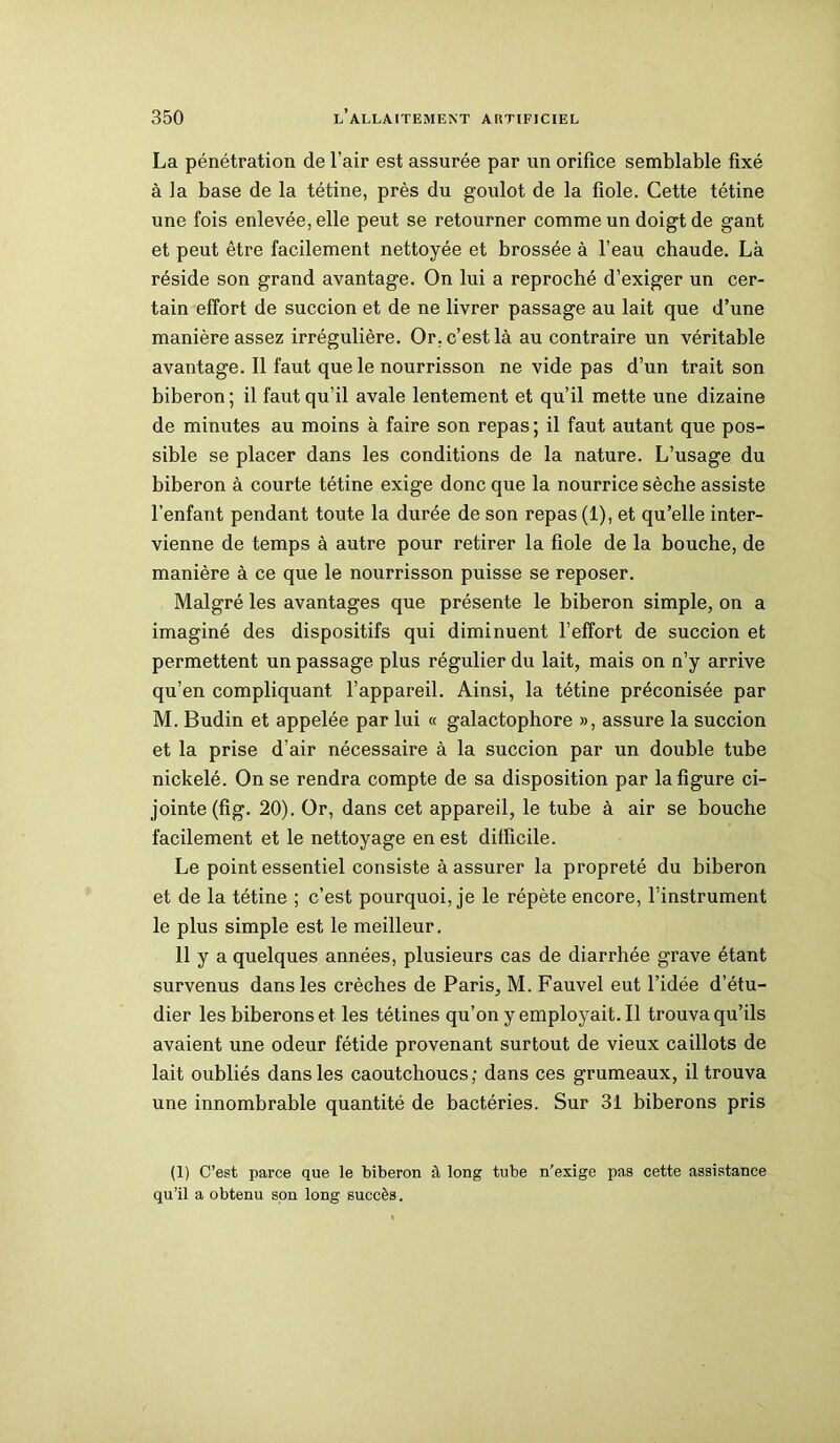 La pénétration de l’air est assurée par un orifice semblable fixé à la base de la tétine, près du goulot de la fiole. Cette tétine une fois enlevée, elle peut se retourner comme un doigt de gant et peut être facilement nettoyée et brossée à l’eau chaude. Là réside son grand avantage. On lui a reproché d’exiger un cer- tain effort de succion et de ne livrer passage au lait que d’une manière assez irrégulière. Or. c’est là au contraire un véritable avantage. Il faut que le nourrisson ne vide pas d’un trait son biberon; il faut qu’il avale lentement et qu’il mette une dizaine de minutes au moins à faire son repas ; il faut autant que pos- sible se placer dans les conditions de la nature. L’usage du biberon à courte tétine exige donc que la nourrice sèche assiste l’enfant pendant toute la durée de son repas (1), et qu’elle inter- vienne de temps à autre pour retirer la fiole de la bouche, de manière à ce que le nourrisson puisse se reposer. Malgré les avantages que présente le biberon simple, on a imaginé des dispositifs qui diminuent l’effort de succion et permettent un passage plus régulier du lait, mais on n’y arrive qu’en compliquant, l’appareil. Ainsi, la tétine préconisée par M. Budin et appelée par lui « galactophore », assure la succion et la prise d’air nécessaire à la succion par un double tube nickelé. On se rendra compte de sa disposition par la figure ci- jointe (fig. 20). Or, dans cet appareil, le tube à air se bouche facilement et le nettoyage en est difficile. Le point essentiel consiste à assurer la propreté du biberon et de la tétine ; c’est pourquoi, je le répète encore, l’instrument le plus simple est le meilleur. 11 y a quelques années, plusieurs cas de diarrhée grave étant survenus dans les crèches de Paris, M. Fauvel eut l’idée d’étu- dier les biberons et les tétines qu’on y employait. Il trouva qu’ils avaient une odeur fétide provenant surtout de vieux caillots de lait oubliés dans les caoutchoucs; dans ces grumeaux, il trouva une innombrable quantité de bactéries. Sur 31 biberons pris (1) C’est parce que le biberon à long tube n’exige pas cette assistance qu’il a obtenu son long succès.